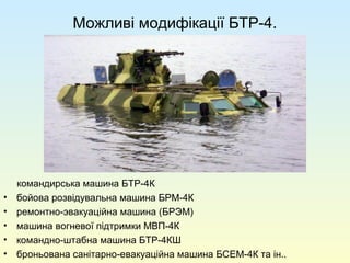 Можливі модифікації БТР-4.
командирська машина БТР-4К
• бойова розвідувальна машина БРМ-4К
• ремонтно-эвакуаційна машина (БРЭМ)
• машина вогневої підтримки МВП-4К
• командно-штабна машина БТР-4КШ
• броньована санітарно-евакуаційна машина БСЕМ-4К та ін..
 