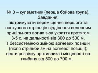 № 3 – кулеметник (перша бойова група).
Завдання:
підтримувати переміщення першого та
наступного стрільців відділення веденням
прицільного вогню з-за укриття протягом
3-5 с. на дальності від 300 до 500 м.
з безсистемною зміною вогневих позицій
(після стрільби зміна вогневої позиції);
вести розвідку противника і місцевості на
глибину від 500 до 700 м.
 