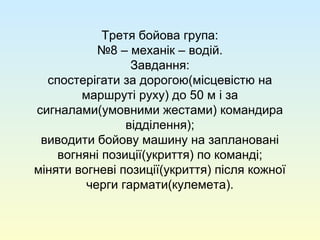Третя бойова група:
№8 – механік – водій.
Завдання:
спостерігати за дорогою(місцевістю на
маршруті руху) до 50 м і за
сигналами(умовними жестами) командира
відділення);
виводити бойову машину на заплановані
вогняні позиції(укриття) по команді;
міняти вогневі позиції(укриття) після кожної
черги гармати(кулемета).
 