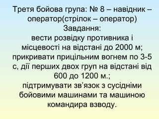 Третя бойова група: № 8 – навідник –
оператор(стрілок – оператор)
Завдання:
вести розвідку противника і
місцевості на відстані до 2000 м;
прикривати прицільним вогнем по 3-5
с, дії перших двох груп на відстані від
600 до 1200 м.;
підтримувати зв’язок з сусідніми
бойовими машинами та машиною
командира взводу.
 