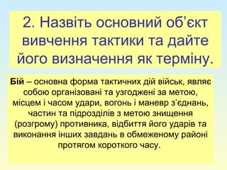 2. Назвіть основний об’єкт
вивчення тактики та дайте
його визначення як терміну.
Бій – основна форма тактичних дій військ, являє
собою організовані та узгоджені за метою,
місцем і часом удари, вогонь і маневр з’єднань,
частин та підрозділів з метою знищення
(розгрому) противника, відбиття його ударів та
виконання інших завдань в обмеженому районі
протягом короткого часу.
 