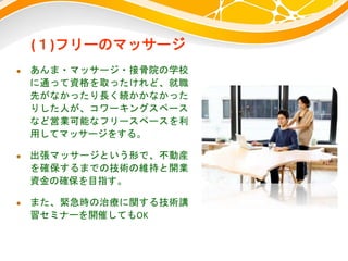 (１)フリーのマッサージ
 あんま・マッサージ・接骨院の学校
に通って資格を取ったけれど、就職
先がなかったり長く続かかなかった
りした人が、コワーキングスペース
など営業可能なフリースペースを利
用してマッサージをする。
 出張マッサージという形で、不動産
を確保するまでの技術の維持と開業
資金の確保を目指す。
 また、緊急時の治療に関する技術講
習セミナーを開催してもOK
 
