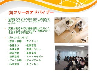 (3)フリーのアドバイザー
 日頃悩んでいる人のために、週末だけ
のカウンセラー・コーチング・アドバ
イザー
 資格があるものは資格を取っておくこ
とにこしたことはないが、資格がない
ものをやるのが狙い目
 ジャンルについて
・恋愛・結婚 ・ダイエット
・各種占い ・健康管理
・各種保険 ・書道セラピー
・終末活動 ・事業支援
・収納整理 ・アートセラピー
・ゲーム攻略 ・ボードゲーム
・私立探偵 ・ネイリスト
 