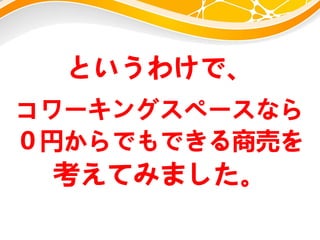 というわけで、
コワーキングスペースなら
０円からでもできる商売を
考えてみました。
 