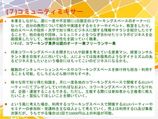 (７)コミュニティミキサー
 本業をしながら、週に一度や不定期に1日限定のコワーキングスペースのオーナーに
なって、自分の商売について紹介や実践をするセミナーやイベント、教室をしたり、
他のスペースや役所・大学で知り得たビジネスに関する情報やチラシを紹介したりす
ることで、他の会社や団体、コミュニティとをつなぎ合わせたりコラボビジネスを企
画提案したりして、地域の活性化を図っていく職業。
いわば、コワーキング業界公認のオーナー兼フリーランサー業
 将来コワーキングスペースを開きたい人や副業を考えている営業マン、経営コンサル
タント業を目指す人に向いている。人によっては坂本龍馬のようなダイナミズムのあ
るビジネスをしたいという場合にはもってこいのビジネスになるかも。
 複数のインキュベーションスペースやコワーキングスペースを掛け持ち担当・利用す
ることも可能。むしろどんどん掛け持ちすべき。
 様々な所で知り得た知識を、月に一度各地のコワーキングスペースで開催するJELLYパ
ーティーにてプレゼンしていければなおよい。コワーキングスペースでやってなけれ
ば、企画・運営することもできる。ただし、主催する際には参加者から主催者に教え
たいこと・宣伝してほしいことを聞いていく。
 という風に考えた場合、利用するコワーキングスペースで開催するJELLYパーティーや
セミナーの参加料・受講料を主な収入として考えていく。売上は利用するCS及び集客
次第だが、うちでやる場合は1回で10000円以上の利益が可能。
 