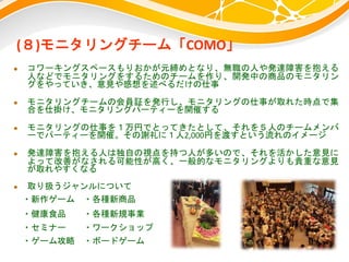 (８)モニタリングチーム「COMO」
 コワーキングスペースもりおかが元締めとなり、無職の人や発達障害を抱える
人などでモニタリングをするためのチームを作り、開発中の商品のモニタリン
グをやっていき、意見や感想を述べるだけの仕事
 モニタリングチームの会員証を発行し、モニタリングの仕事が取れた時点で集
合を仕掛け、モニタリングパーティーを開催する
 モニタリングの仕事を１万円でとってきたとして、それを５人のチームメンバ
ーでパーティーを開催。その謝礼に１人2,000円を渡すという流れのイメージ
 発達障害を抱える人は独自の視点を持つ人が多いので、それを活かした意見に
よって改善がなされる可能性が高く、一般的なモニタリングよりも貴重な意見
が取れやすくなる
 取り扱うジャンルについて
・新作ゲーム ・各種新商品
・健康食品 ・各種新規事業
・セミナー ・ワークショップ
・ゲーム攻略 ・ボードゲーム
 