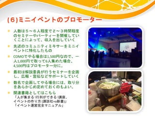 (６)ミニイベントのプロモーター
 人数は５～６人程度で２～３時間程度
のセミナーやパーティーを開催してい
くことによって、収入を出していく
 先述のコミュニティミキサーをミニイ
ベントに特化したもの
 COMOでやる場合は1,500円なので、一
人1,000円で取って6人集めた場合、
4,500円はプロモーター分に。
 最初は解説委員が行うセミナーを企画
し、広報・宣伝などサポートしていく
 数名で企画してやる場合には、取り分
をあらかじめ定めておくのもよい。
 関連書籍としてはこちら
「人が集まる !行列ができる !講座、
イベントの作り方 (講談社+α新書)」
「イベント運営完全マニュアル」
 