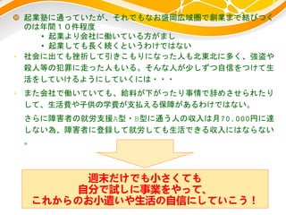  起業塾に通っていたが、それでもなお盛岡広域圏で創業まで結びつく
のは年間１０件程度
• 起業より会社に働いている方がまし
• 起業しても長く続くというわけではない
• 社会に出ても挫折して引きこもりになった人も北東北に多く、強盗や
殺人等の犯罪に走った人もいる。そんな人が少しずつ自信をつけて生
活をしていけるようにしていくには・・・
• また会社で働いていても、給料が下がったり事情で辞めさせられたり
して、生活費や子供の学費が支払える保障があるわけではない。
さらに障害者の就労支援A型・B型に通う人の収入は月70,000円に達
しない為、障害者に登録して就労しても生活できる収入にはならない
。
週末だけでも小さくても
自分で試しに事業をやって、
これからのお小遣いや生活の自信にしていこう！
 
