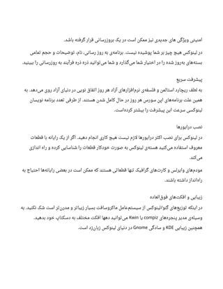 ‫باشد‬ ‫گرفته‬ ‫قرار‬ ‫بروزرسانی‬ ‫یک‬ ‫در‬ ‫است‬ ‫ممکن‬ ‫نیز‬ ‫جدیدی‬ ‫های‬ ‫ویژگی‬ ‫امنیتی‬.
‫نیست‬ ‫پوشیده‬ ‫شما‬ ‫بر‬ ‫چیز‬ ‫هیچ‬ ‫لینوکس‬ ‫در‬.‫تمامی‬ ‫حجم‬ ‫و‬ ‫توضیحات‬ ،‫نام‬ ،‫رسانی‬ ‫روز‬ ‫به‬ ‫ی‬‫برنامه‬
‫ببینید‬ ‫را‬ ‫روزرسانی‬ ‫به‬ ‫فرآیند‬ ‫ذره‬ ‫ذره‬ ‫توانید‬‫می‬ ‫شما‬ ‫و‬ ‫گذارد‬‫می‬ ‫شما‬ ‫اختیار‬ ‫در‬ ‫را‬ ‫شده‬ ‫روز‬‫به‬ ‫های‬‫بسته‬.
‫سریع‬ ‫پیشرفت‬
‫دهد‬‫می‬ ‫روی‬ ‫آزاد‬ ‫دنیای‬ ‫در‬ ‫نویی‬ ‫اتفاق‬ ‫روز‬ ‫هر‬ ‫آزاد‬ ‫افزارهای‬‫نرم‬ ‫ی‬‫فلسفه‬ ‫و‬ ‫استالمن‬ ‫ریچارد‬ ‫لطف‬ ‫به‬.‫به‬
‫هستند‬ ‫شدن‬ ‫کامل‬ ‫حال‬ ‫در‬ ‫روز‬ ‫هر‬ ‫سورس‬ ‫اپن‬ ‫های‬‫برنامه‬ ‫علت‬ ‫همین‬.‫نویسان‬ ‫برنامه‬ ‫تعدد‬ ‫طرفی‬ ‫از‬
‫است‬‫کرده‬ ‫بیشتر‬ ‫را‬ ‫پیشرفت‬ ‫این‬ ‫سرعت‬ ‫لینوکسی‬.
‫درایورها‬ ‫نصب‬
‫دهید‬ ‫انجام‬ ‫کاری‬ ‫هیچ‬ ‫نیست‬ ‫لزم‬ ‫درایورها‬ ‫اکثر‬ ‫نصب‬ ‫برای‬ ‫لینوکس‬ ‫در‬.‫قطعات‬ ‫با‬ ‫رایانه‬ ‫یک‬ ‫از‬ ‫اگر‬
‫اندازی‬ ‫راه‬ ‫و‬ ‫کرده‬ ‫شناسایی‬ ‫را‬ ‫قطعات‬ ‫خودکار‬ ‫صورت‬ ‫به‬ ‫لینوکس‬ ‫ی‬‫هسته‬ ‫کنید‬‫می‬ ‫استفاده‬ ‫معروف‬
‫کند‬‫می‬.
‫به‬ ‫احتیاج‬ ‫ها‬‫رایانه‬ ‫بعضی‬ ‫در‬ ‫است‬ ‫ممکن‬ ‫که‬ ‫هستند‬ ‫قطعاتی‬ ‫تنها‬ ‫گرافیک‬ ‫های‬‫کارت‬ ‫و‬ ‫وایرلس‬ ‫های‬‫مودم‬
‫باشند‬ ‫داشته‬ ‫انداز‬‫راه‬.
‫العاده‬‫فوق‬ ‫های‬‫افکت‬ ‫و‬ ‫زیبایی‬
‫گنو‬ ‫های‬‫توزیع‬ ‫اینکه‬ ‫در‬/‫نکنید‬ ‫شک‬ ‫است‬ ‫تر‬‫رن‬‫مد‬ ‫و‬ ‫زیباتر‬ ‫بسیار‬ ‫ماکروسافت‬ ‫عامل‬‫سیستم‬ ‫از‬ ‫لینوکس‬.‫به‬
‫های‬‫پنجره‬ ‫مدیر‬ ‫ی‬‫وسیله‬compiz‫یا‬Kwin‫بدهید‬ ‫خود‬ ‫دسکتاپ‬ ‫به‬ ‫مختلف‬ ‫افکت‬ ‫دهها‬ ‫توانید‬‫می‬.
‫زیبایی‬ ‫همچنین‬KDE‫سادگی‬ ‫و‬Gnome‫است‬ ‫زد‬‫زبان‬ ‫لینوکس‬ ‫دنیای‬ ‫در‬.
 