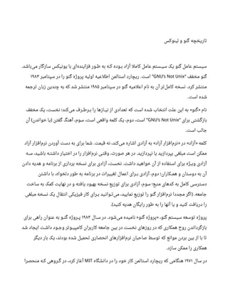 ‫لینوکس‬ ‫و‬ ‫گنو‬ ‫تاریخچه‬
‫باشد‬‫می‬ ‫سازگار‬ ‫یونیکس‬ ‫با‬ ‫ای‬‫فزاینده‬ ‫طــور‬ ‫به‬ ‫کــه‬ ‫بــوده‬ ‫آزاد‬ ‫کامل‬ ‫عامل‬ ‫سیــستم‬ ‫یک‬ ‫گنو‬ ‫عامل‬ ‫سیستم‬.
‫مخفف‬ ‫گنو‬“GNU’s Not Unix‫سپتامبر‬ ‫در‬ ‫را‬ ‫گنو‬ ‫پروژه‬ ‫اولیه‬ ‫اطلعیه‬ ‫استالمن‬ ‫ریچارد‬ ‫است‬. ”۱۹۸۳
‫سپتامبر‬ ‫در‬ ‫گنو‬ ‫اعلمیه‬ ‫نام‬ ‫به‬ ‫آن‬ ‫تر‬‫کامل‬ ‫نسخه‬ ‫کرد‬ ‫منتشر‬.۱۹۸۵‫ترجمه‬ ‫زبان‬ ‫چندین‬ ‫به‬ ‫که‬ ‫شد‬ ‫منتشر‬
‫است‬ ‫شده‬.
‫مخفف‬ ‫یک‬ ،‫نخست‬ ‫کند؛‬‫می‬ ‫بــرطــرف‬ ‫را‬ ‫نیــازها‬ ‫از‬ ‫تعدادی‬ ‫که‬ ‫است‬ ‫شده‬ ‫انتخاب‬ ‫علت‬ ‫این‬ ‫به‬ ‫گنو‬ ‫نام‬« »
‫برای‬ ‫بازگشتی‬“GNU’s Not Unix‫آن‬ ‫خواندن‬ ‫یا‬ ‫گفتن‬ ‫آهنگ‬ ،‫سوم‬ ،‫است‬ ‫واقعی‬ ‫کلمه‬ ‫یک‬ ،‫دوم‬ ،‫است‬( ) ”
‫است‬ ‫جالب‬.
‫آزاد‬ ‫افزار‬‫نرم‬ ‫آوردن‬ ‫دست‬ ‫به‬ ‫برای‬ ‫شما‬ ‫قیمت‬ ‫نه‬ ،‫کند‬‫می‬ ‫اشاره‬ ‫آزادی‬ ‫به‬ ‫آزاد‬ ‫افزار‬‫نرم‬ ‫در‬ ‫آزاد‬ ‫کلمه‬. « » « »
‫ســه‬ ،‫باشید‬ ‫داشتــه‬ ‫اختیار‬ ‫در‬ ‫را‬ ‫افزار‬‫نرم‬ ‫وقتـی‬ ،‫صورت‬ ‫هر‬ ‫در‬ ‫نپردازید‬ ‫یا‬ ‫بپردازید‬ ‫مبلغی‬ ‫است‬ ‫ممکن‬.
‫دادن‬ ‫هدیه‬ ‫و‬ ‫برنامه‬ ‫از‬ ‫برداری‬ ‫نسخه‬ ‫برای‬ ‫آزادی‬ ،‫نخست‬ ‫داشت‬ ‫خواهید‬ ‫آن‬ ‫از‬ ‫استفاده‬ ‫برای‬ ‫ویــژه‬ ‫آزادی‬.
‫داشتن‬ ‫با‬ ،‫دلخواه‬ ‫طور‬ ‫به‬ ‫برنامه‬ ‫در‬ ‫تغییرات‬ ‫اعمال‬ ‫بــرای‬ ‫آزادی‬ ،‫دوم‬ ‫همــکاران؛‬ ‫و‬ ‫دوستان‬ ‫به‬ ‫آن‬
‫ساخت‬ ‫به‬ ‫کمک‬ ‫نهایت‬ ‫در‬ ‫و‬ ‫یافته‬ ‫بهبود‬ ‫نسخه‬ ‫توزیع‬ ‫برای‬ ‫آزادی‬ ،‫سوم‬ ‫منبع؛‬ ‫کدهای‬ ‫به‬ ‫کامل‬ ‫دسترسی‬
‫مبلغی‬ ‫نسخه‬ ‫یک‬ ‫انتقال‬ ‫فیزیکی‬ ‫کار‬ ‫بــرای‬ ‫تــوانـید‬‫می‬ ،‫نمایید‬ ‫توزیع‬ ‫را‬ ‫گنو‬ ‫افزار‬‫نرم‬ ‫مجددا‬ ‫اگر‬ ‫جامعه‬) .
‫کنید‬ ‫هدیه‬ ‫رایگان‬ ‫طور‬ ‫به‬ ‫را‬ ‫آنها‬ ‫یا‬ ‫و‬ ‫کنید‬ ‫دریافت‬ ‫را‬.(
‫ســال‬ ‫در‬ ‫شود‬‫می‬ ‫نامیده‬ ‫گنو‬ ‫پروژه‬ ،‫گنو‬ ‫سیستم‬ ‫توسعه‬ ‫پروژه‬. » «۱۹۸۳‫برای‬ ‫راهی‬ ‫عنوان‬ ‫به‬ ‫گنــو‬ ‫پــروژه‬
‫شد‬ ‫ایجاد‬ ‫داشـت‬ ‫وجــود‬ ‫کامپیــوتر‬ ‫کاربران‬ ‫جامعه‬ ‫بین‬ ‫در‬ ‫نخست‬ ‫روزهای‬ ‫در‬ ‫که‬ ‫همکاری‬ ‫رو ح‬ ‫بازگرداندن‬
‫دیگر‬ ‫بار‬ ‫یک‬ ،‫بودند‬ ‫شده‬ ‫تحمیل‬ ‫انحصاری‬ ‫افزارهای‬‫نرم‬ ‫صاحبان‬ ‫توسط‬ ‫که‬ ‫موانع‬ ‫بردن‬ ‫بین‬ ‫از‬ ‫با‬ ‫تا‬
‫سازد‬ ‫ممکن‬ ‫را‬ ‫همکاری‬.
‫سال‬ ‫در‬۱۹۷۱‫دانشگاه‬ ‫در‬ ‫را‬ ‫خود‬ ‫کار‬ ‫استالمن‬ ‫ریچارد‬ ‫که‬ ‫هنگامی‬MIT‫منحصرا‬ ‫کــه‬ ‫گــروهی‬ ‫در‬ ،‫کرد‬ ‫آغاز‬
 