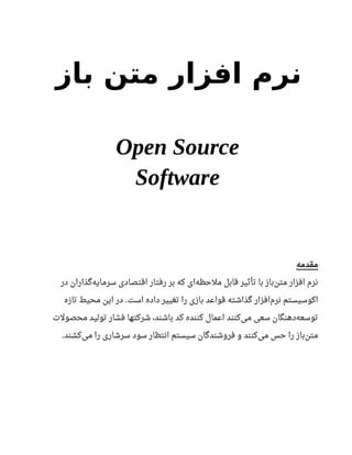 ‫باز‬ ‫متن‬ ‫افزار‬ ‫نرم‬
Open Source
Software
‫مقدمه‬
‫در‬ ‫گذاران‬‫سرمایه‬ ‫اقتصادی‬ ‫رفتار‬ ‫بر‬ ‫که‬ ‫ای‬‫ملحظه‬ ‫قابل‬ ‫تأثیر‬ ‫با‬ ‫باز‬‫متن‬ ‫افزار‬ ‫نرم‬
‫تازه‬ ‫محیط‬ ‫این‬ ‫در‬ ‫است‬ ‫داده‬ ‫تغییر‬ ‫را‬ ‫بازی‬ ‫قواعد‬ ‫گذاشته‬ ‫افزار‬‫نرم‬ ‫اکوسیستم‬.
‫محصولت‬ ‫تولید‬ ‫فشار‬ ‫شرکتها‬ ،‫باشند‬ ‫کد‬ ‫کننده‬ ‫اعمال‬ ‫کنند‬‫می‬ ‫سعی‬ ‫دهنگان‬‫توسعه‬
‫کشند‬‫می‬ ‫را‬ ‫سرشاری‬ ‫سود‬ ‫انتظار‬ ‫سیستم‬ ‫فروشندگان‬ ‫و‬ ‫کنند‬‫می‬ ‫حس‬ ‫را‬ ‫باز‬‫متن‬.
 