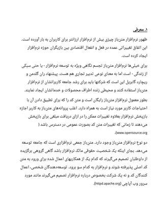 ۱‫معرفی‬ .
‫است‬ ‫آورده‬ ‫بار‬ ‫به‬ ‫کاربران‬ ‫برای‬ ‫ارزانتر‬ ‫افزار‬‫نرم‬ ‫از‬ ‫بیش‬ ‫چیزی‬ ‫باز‬‫متن‬ ‫افزار‬‫نرم‬ ‫ظهور‬.
‫افزار‬‫نرم‬ ‫حوزه‬ ‫بازیگران‬ ‫بین‬ ‫اقتصادی‬ ‫انفعال‬ ‫و‬ ‫فعل‬ ‫در‬ ‫عمده‬ ‫تغییراتی‬ ‫اتفاق‬ ‫این‬
‫است‬ ‫کرده‬ ‫ایجاد‬.
‫سبکی‬ ‫حتی‬ ‫یا‬ ‫افزار‬‫نرم‬ ‫توسعه‬ ‫به‬ ‫ویژه‬ ‫نگاهی‬ ‫تجسم‬ ‫باز‬‫متن‬ ‫افزار‬‫نرم‬ ‫ها‬‫خیلی‬ ‫برای‬-
‫و‬ ‫گلدمن‬ ‫ران‬ ‫پیشنهاد‬ ‫هست‬ ‫هم‬ ‫تجاری‬ ‫تدبیر‬ ‫نوعی‬ ‫معنای‬ ‫به‬ ‫اما‬ ‫است‬ ‫زندگی‬ ‫از‬. -
‫افزار‬‫نرم‬ ‫از‬ ‫کاربرانشان‬ ‫جامعه‬ ‫رشد‬ ‫برای‬ ‫باید‬ ‫شرکتها‬ ‫که‬ ‫است‬ ‫این‬ ‫گابریل‬ ‫ریچارد‬
‫نمایند‬ ‫ایجاد‬ ‫خدماتشان‬ ‫و‬ ‫محصولت‬ ‫اطراف‬ ‫زنده‬ ‫محیطی‬ ‫و‬ ‫کنند‬ ‫استفاده‬ ‫باز‬‫متن‬.
‫با‬ ‫آن‬ ‫دادن‬ ‫تطبیق‬ ‫برای‬ ‫که‬ ‫را‬ ‫کد‬ ‫متن‬ ‫و‬ ‫است‬ ‫رایگان‬ ‫باز‬‫متن‬ ‫افزار‬‫نرم‬ ‫معمول‬ ‫بطور‬
‫اجازه‬ ‫کاربر‬ ‫به‬ ‫باز‬‫متن‬ ‫های‬‫پروانه‬ ‫اغلب‬ ‫دارد‬ ‫همراه‬ ‫به‬ ‫است‬ ‫نیاز‬ ‫مورد‬ ‫کاربر‬ ‫احتیاجات‬.
‫بازپخش‬ ‫برای‬ ‫مبلغی‬ ‫دریافت‬ ‫ازای‬ ‫در‬ ‫را‬ ‫ممکن‬ ‫تغییرات‬ ‫بعلوه‬ ‫افزار‬‫نرم‬ ‫بازپخش‬
‫باشد‬ ‫دسترس‬ ‫در‬ ‫عمومی‬ ‫بصورت‬ ‫کد‬ ‫متن‬ ‫تغییرات‬ ‫که‬ ‫زمانی‬ ‫تا‬ ‫دهند‬‫می‬)
www.opensource.org.(
‫توسعه‬ ‫جامعه‬ ‫که‬ ‫است‬ ‫افزاری‬‫نرم‬ ‫جمعی‬ ‫باز‬‫متن‬ ‫دارد‬ ‫وجود‬ ‫باز‬‫متن‬ ‫افزار‬‫نرم‬ ‫نوع‬ ‫دو‬.
‫برگزیده‬ ‫گروهی‬ ‫گاهی‬ ‫باشد‬ ‫افزار‬‫نرم‬ ‫مالک‬ ‫حقوقی‬ ‫شخصیت‬ ‫یک‬ ‫اینکه‬ ‫بجای‬ ‫دهد‬‫می‬.
‫متن‬ ‫به‬ ‫ورود‬ ‫برای‬ ‫شده‬ ‫اعمال‬ ‫همکاریهای‬ ‫از‬ ‫یک‬ ‫کدام‬ ‫که‬ ‫گیرند‬‫می‬ ‫تصمیم‬ ‫داوطلبان‬ ‫از‬
‫اعمال‬ ،‫شخصی‬ ‫دهندگان‬‫توسعه‬ ‫برود‬ ‫سو‬ ‫کدام‬ ‫به‬ ‫افزار‬‫نرم‬ ‫و‬ ‫شوند‬ ‫پذیرفته‬ ‫اصلی‬ ‫کد‬.
‫مورد‬ ‫مانند‬ ‫گیرند‬‫می‬ ‫تصمیم‬ ‫افزار‬‫نرم‬ ‫درباره‬ ‫بخصوص‬ ‫شرکت‬ ‫یک‬ ‫نه‬ ‫و‬ ‫کد‬ ‫کنندگان‬
‫آپاچی‬ ‫وب‬ ‫سرور‬)httpd.apache.org.(
 