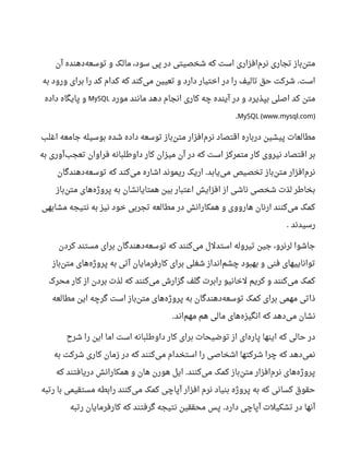 ‫آن‬ ‫دهنده‬‫توسعه‬ ‫و‬ ‫مالک‬ ،‫سود‬ ‫پی‬ ‫در‬ ‫شخصیتی‬ ‫که‬ ‫است‬ ‫افزاری‬‫نرم‬ ‫تجاری‬ ‫باز‬‫متن‬
‫به‬ ‫ورود‬ ‫برای‬ ‫را‬ ‫کد‬ ‫کدام‬ ‫که‬ ‫کند‬‫می‬ ‫تعیین‬ ‫و‬ ‫دارد‬ ‫اختیار‬ ‫در‬ ‫را‬ ‫تالیف‬ ‫حق‬ ‫شرکت‬ ‫است‬.
‫مورد‬ ‫مانند‬ ‫دهد‬ ‫انجام‬ ‫کاری‬ ‫چه‬ ‫آینده‬ ‫در‬ ‫و‬ ‫بپذیرد‬ ‫اصلی‬ ‫کد‬ ‫متن‬MySQL‫داده‬ ‫پایگاه‬ ‫و‬
MySQL (www.mysql.com).
‫اغلب‬ ‫جامعه‬ ‫بوسیله‬ ‫شده‬ ‫داده‬ ‫توسعه‬ ‫باز‬‫متن‬ ‫افزار‬‫نرم‬ ‫اقتصاد‬ ‫درباره‬ ‫پیشین‬ ‫مطالعات‬
‫به‬ ‫آوری‬‫تعجب‬ ‫فراوان‬ ‫داوطلبانه‬ ‫کار‬ ‫میزان‬ ‫آن‬ ‫در‬ ‫که‬ ‫است‬ ‫متمرکز‬ ‫کار‬ ‫نیروی‬ ‫اقتصاد‬ ‫بر‬
‫دهندگان‬‫توسعه‬ ‫که‬ ‫کند‬‫می‬ ‫اشاره‬ ‫ریموند‬ ‫اریک‬ ‫یابد‬‫می‬ ‫تخصیص‬ ‫باز‬‫متن‬ ‫افزار‬‫نرم‬.
‫باز‬‫متن‬ ‫های‬‫پروژه‬ ‫به‬ ‫همتایانشان‬ ‫بین‬ ‫اعتبار‬ ‫افزایش‬ ‫از‬ ‫ناشی‬ ‫شخصی‬ ‫لذت‬ ‫بخاطر‬
‫مشابهی‬ ‫نتیجه‬ ‫به‬ ‫نیز‬ ‫خود‬ ‫تجربی‬ ‫مطالعه‬ ‫در‬ ‫همکارانش‬ ‫و‬ ‫هارووی‬ ‫ارنان‬ ‫کنند‬‫می‬ ‫کمک‬
‫رسیدند‬.
‫کردن‬ ‫مستند‬ ‫برای‬ ‫دهندگان‬‫توسعه‬ ‫که‬ ‫کنند‬‫می‬ ‫استدلل‬ ‫تیروله‬ ‫جین‬ ،‫لرنرو‬ ‫جاشوا‬
‫باز‬‫متن‬ ‫های‬‫پروژه‬ ‫به‬ ‫آتی‬ ‫کارفرمایان‬ ‫برای‬ ‫شغلی‬ ‫انداز‬‫چشم‬ ‫بهبود‬ ‫و‬ ‫فنی‬ ‫تواناییهای‬
‫محرک‬ ‫کار‬ ‫از‬ ‫بردن‬ ‫لذت‬ ‫که‬ ‫کنند‬‫می‬ ‫گزارش‬ ‫گلف‬ ‫رابرت‬ ‫لخانیو‬ ‫کریم‬ ‫و‬ ‫کنند‬‫می‬ ‫کمک‬
‫مطالعه‬ ‫این‬ ‫گرچه‬ ‫است‬ ‫باز‬‫متن‬ ‫های‬‫پروژه‬ ‫به‬ ‫دهندگان‬‫توسعه‬ ‫کمک‬ ‫برای‬ ‫مهمی‬ ‫ذاتی‬
‫اند‬‫مهم‬ ‫هم‬ ‫مالی‬ ‫های‬‫انگیزه‬ ‫که‬ ‫دهد‬‫می‬ ‫نشان‬.
‫شر ح‬ ‫را‬ ‫این‬ ‫اما‬ ‫است‬ ‫داوطلبانه‬ ‫کار‬ ‫برای‬ ‫توضیحات‬ ‫از‬ ‫ای‬‫پاره‬ ‫اینها‬ ‫که‬ ‫حالی‬ ‫در‬
‫به‬ ‫شرکت‬ ‫کاری‬ ‫زمان‬ ‫در‬ ‫که‬ ‫کنند‬‫می‬ ‫استخدام‬ ‫را‬ ‫اشخاصی‬ ‫شرکتها‬ ‫چرا‬ ‫که‬ ‫دهد‬‫نمی‬
‫که‬ ‫دریافتند‬ ‫همکارانش‬ ‫و‬ ‫هان‬ ‫هورن‬ ‫ایل‬ ‫کنند‬‫می‬ ‫کمک‬ ‫باز‬‫متن‬ ‫افزار‬‫نرم‬ ‫های‬‫پروژه‬.
‫رتبه‬ ‫با‬ ‫مستقیمی‬ ‫رابطه‬ ‫کنند‬‫می‬ ‫کمک‬ ‫آپاچی‬ ‫افزار‬ ‫نرم‬ ‫بنیاد‬ ‫پروژه‬ ‫به‬ ‫که‬ ‫کسانی‬ ‫حقوق‬
‫رتبه‬ ‫کارفرمایان‬ ‫که‬ ‫گرفتند‬ ‫نتیجه‬ ‫محققین‬ ‫پس‬ ‫دارد‬ ‫آپاچی‬ ‫تشکیلت‬ ‫در‬ ‫آنها‬.
 