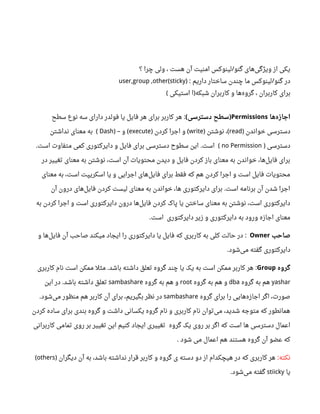 ‫؟‬ ‫چرا‬ ‫ولی‬ ، ‫هست‬ ‫آن‬ ‫امنیت‬ ‫لینوکس‬ ‫گنو‬ ‫های‬‫ویژگی‬ ‫از‬ ‫یکی‬/
‫داریم‬ ‫ساختار‬ ‫چندن‬ ‫ما‬ ‫لینوکس‬ ‫گنو‬ ‫در‬‌: /user,group ,other(sticky)
‫استیکی‬ ‫ا‬ ‫شبکه‬ ‫کاربران‬ ‫و‬ ‫ها‬‫گروه‬ ، ‫کاربران‬ ‫برای‬( )
‫ها‬‫اجازه‬Permissions‫دسترسی‬ ‫سطح‬( )‫سطح‬ ‫نوع‬ ‫سه‬ ‫دارای‬ ‫فولدر‬ ‫یا‬ ‫فایل‬ ‫هر‬ ‫برای‬ ‫کاربر‬ ‫هر‬ :
‫خواندن‬ ‫دسترسی‬)read‫نوشتن‬ ،) (write‫کردن‬ ‫اجرا‬ ‫و‬) (execute‫و‬) – (Dash(‫نداشتن‬ ‫معنای‬ ‫به‬
‫دسترسی‬)no Permission(‫است‬ ‫متفاوت‬ ‫کمی‬ ‫دایرکتوری‬ ‫و‬ ‫فایل‬ ‫برای‬ ‫دسترسی‬ ‫سطو ح‬ ‫این‬ ‫است‬. .
‫در‬ ‫تغییر‬ ‫معنای‬ ‫به‬ ‫نوشتن‬ ،‫است‬ ‫آن‬ ‫محتویات‬ ‫دیدن‬ ‫و‬ ‫فایل‬ ‫کردن‬ ‫باز‬ ‫معنای‬ ‫به‬ ‫خواندن‬ ،‫ها‬‫فایل‬ ‫برای‬
‫معنای‬ ‫به‬ ،‫است‬ ‫اسکریپت‬ ‫یا‬ ‫و‬ ‫اجرایی‬ ‫های‬‫فایل‬ ‫برای‬ ‫فقط‬ ‫که‬ ‫هم‬ ‫کردن‬ ‫اجرا‬ ‫و‬ ‫است‬ ‫فایل‬ ‫محتویات‬
‫آن‬ ‫درون‬ ‫های‬‫فایل‬ ‫کردن‬ ‫لیست‬ ‫معنای‬ ‫به‬ ‫خواندن‬ ،‫ها‬ ‫دایرکتوری‬ ‫برای‬ ‫است‬ ‫برنامه‬ ‫آن‬ ‫شدن‬ ‫اجرا‬.
‫به‬ ‫کردن‬ ‫اجرا‬ ‫و‬ ‫است‬ ‫دایرکتوری‬ ‫درون‬ ‫ها‬‫فایل‬ ‫کردن‬ ‫پاک‬ ‫یا‬ ‫ساختن‬ ‫معنای‬ ‫به‬ ‫نوشتن‬ ،‫است‬ ‫دایرکتوری‬
‫دایرکتوری‬ ‫زیر‬ ‫و‬ ‫دایرکتوری‬ ‫به‬ ‫ورود‬ ‫اجازه‬ ‫معنای‬‫است‬.
‫صاحب‬Owner‫و‬ ‫ها‬‫فایل‬ ‫آن‬ ‫صاحب‬ ‫میکند‬ ‫ایجاد‬ ‫را‬ ‫دایرکتوری‬ ‫یا‬ ‫فایل‬ ‫که‬ ‫کاربری‬ ‫به‬ ‫کلی‬ ‫حالت‬ ‫در‬ :
‫شود‬‫می‬ ‫گفته‬ ‫دایرکتوری‬.
‫گروه‬Group‫کاربری‬ ‫نام‬ ‫است‬ ‫ممکن‬ ‫مثل‬ ‫باشد‬ ‫داشته‬ ‫تعلق‬ ‫گروه‬ ‫چند‬ ‫یا‬ ‫یک‬ ‫به‬ ‫است‬ ‫ممکن‬ ‫کاربر‬ ‫هر‬. :
yashar‫گروه‬ ‫به‬ ‫هم‬dba‫گروه‬ ‫به‬ ‫هم‬ ‫و‬root‫گروه‬ ‫به‬ ‫هم‬ ‫و‬sambashare‫این‬ ‫در‬ ‫باشد‬ ‫داشته‬ ‫تعلق‬.
‫گروه‬ ‫برای‬ ‫را‬ ‫هایی‬‫اجازه‬ ‫اگر‬ ،‫صورت‬sambashare‫شود‬‫می‬ ‫منظور‬ ‫هم‬ ‫کاربر‬ ‫آن‬ ‫برای‬ ،‫بگیریم‬ ‫نظر‬ ‫در‬.
‫کردن‬ ‫ساده‬ ‫برای‬ ‫بندی‬ ‫گروه‬ ‫و‬ ‫داشت‬ ‫یکسانی‬ ‫گروه‬ ‫نام‬ ‫و‬ ‫کاربری‬ ‫نام‬ ‫توان‬‫می‬ ،‫شدید‬ ‫متوجه‬ ‫که‬ ‫همانطور‬
‫گروه‬ ‫یک‬ ‫روی‬ ‫بر‬ ‫اگر‬ ‫که‬ ‫است‬ ‫ها‬ ‫دسترسی‬ ‫اعمال‬‫کاربرانی‬ ‫تمامی‬ ‫روی‬ ‫بر‬ ‫تغییر‬ ‫این‬ ‫کنیم‬ ‫ایجاد‬ ‫تغییری‬
‫شود‬ ‫می‬ ‫اعمال‬ ‫هم‬ ‫هستند‬ ‫گروه‬ ‫آن‬ ‫عضو‬ ‫که‬.
‫نکته‬:‫دیگران‬ ‫آن‬ ‫به‬ ،‫باشد‬ ‫نداشته‬ ‫قرار‬ ‫کاربر‬ ‫و‬ ‫گروه‬ ‫ی‬ ‫دسته‬ ‫دو‬ ‫از‬ ‫هیچکدام‬ ‫در‬ ‫که‬ ‫کاربری‬ ‫هر‬)others(
‫یا‬stiicky‫شود‬‫می‬ ‫گفته‬.
 