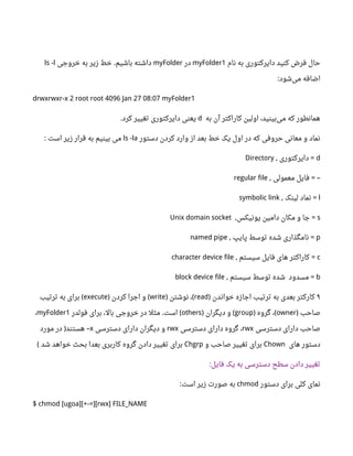 ‫نام‬ ‫به‬ ‫دایرکتوری‬ ‫کنید‬ ‫فرض‬ ‫حال‬myFolder1‫در‬myFolder‫خروجی‬ ‫به‬ ‫زیر‬ ‫خط‬ ‫باشیم‬ ‫داشته‬.ls -l
‫شود‬‫می‬ ‫اضافه‬:
drwxrwxr-x 2 root root 4096 Jan 27 08:07 myFolder1
‫به‬ ‫آن‬ ‫کاراکتر‬ ‫اولین‬ ،‫بینید‬‫می‬ ‫که‬ ‫همانطور‬d‫کرد‬ ‫تغییر‬ ‫دایرکتوری‬ ‫یعنی‬.
‫دستور‬ ‫کردن‬ ‫وارد‬ ‫از‬ ‫بعد‬ ‫خط‬ ‫یک‬ ‫اول‬ ‫در‬ ‫که‬ ‫حروفی‬ ‫معانی‬ ‫و‬ ‫نماد‬ls -la‫است‬ ‫زیر‬ ‫قرار‬ ‫به‬ ‫بینیم‬ ‫می‬:
d‫دایرکتوری‬, =Directory
‫معمولی‬ ‫فایل‬, = –regular file
l‫لینک‬ ‫نماد‬, =symbolic link
s‫یونیکس‬ ‫دامین‬ ‫مکان‬ ‫و‬ ‫جا‬, =Unix domain socket
p‫پایپ‬ ‫توسط‬ ‫شده‬ ‫نامگذاری‬, =named pipe
c‫سیستم‬ ‫فایل‬ ‫های‬ ‫کاراکتر‬, =character device file
b‫مسدود‬ =‫سیستم‬ ‫توسط‬ ‫شده‬,block device file
۹‫خواندن‬ ‫اجازه‬ ‫ترتیب‬ ‫به‬ ‫بعدی‬ ‫کارکتر‬)read‫نوشتن‬ ،) (write‫کردن‬ ‫اجرا‬ ‫و‬) (execute‫ترتیب‬ ‫به‬ ‫برای‬ (
‫صاحب‬)owner‫گروه‬ ،) (group‫دیگران‬ ‫و‬) (others‫فولدر‬ ‫برای‬ ،‫بال‬ ‫خروجی‬ ‫در‬ ‫مثل‬ ‫است‬. (myFolder1،
‫دسترسی‬ ‫دارای‬ ‫صاحب‬rwx‫دسترسی‬ ‫دارای‬ ‫گروه‬ ،rwx‫دسترسی‬ ‫دارای‬ ‫دیگران‬ ‫و‬x‫مورد‬ ‫در‬ ‫هستند‬) –
‫های‬ ‫دستور‬Chown‫و‬ ‫صاحب‬ ‫تغییر‬ ‫برای‬Chgrp‫شد‬ ‫خواهد‬ ‫بحث‬ ‫بعدا‬ ‫کاربری‬ ‫گروه‬ ‫دادن‬ ‫تغییر‬ ‫برای‬(
‫فایل‬ ‫یک‬ ‫به‬ ‫دسترسی‬ ‫سطح‬ ‫دادن‬ ‫تغییر‬:
‫دستور‬ ‫برای‬ ‫کلی‬ ‫نمای‬chmod‫است‬ ‫زیر‬ ‫صورت‬ ‫به‬:
$ chmod [ugoa][+-=][rwx] FILE_NAME
 