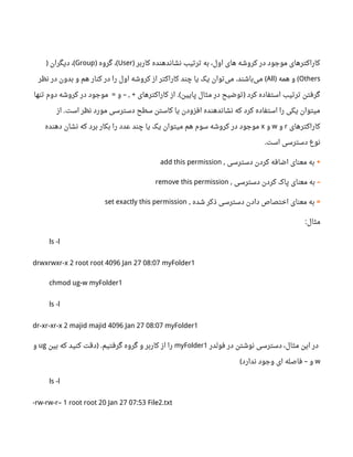 ‫کاربر‬ ‫نشاندهنده‬ ‫ترتیب‬ ‫به‬ ،‫اول‬ ‫های‬ ‫کروشه‬ ‫در‬ ‫موجود‬ ‫کاراکترهای‬)User‫گروه‬ ،) (Group‫دیگران‬ ،) (
Others‫همه‬ ‫و‬) (All‫نظر‬ ‫در‬ ‫بدون‬ ‫و‬ ‫هم‬ ‫کنار‬ ‫در‬ ‫را‬ ‫اول‬ ‫کروشه‬ ‫از‬ ‫کاراکتر‬ ‫چند‬ ‫یا‬ ‫یک‬ ‫توان‬‫می‬ ‫باشند‬‫می‬. (
‫و‬ ‫کاراکترهای‬ ‫از‬ ‫پایین‬ ‫مثال‬ ‫در‬ ‫توضیح‬ ‫کرد‬ ‫استفاده‬ ‫ترتیب‬ ‫گرفتن‬= – , + .( )‫تنها‬ ‫دوم‬ ‫کروشه‬ ‫در‬ ‫موجود‬
‫از‬ ‫است‬ ‫نظر‬ ‫مورد‬ ‫دسترسی‬ ‫سطح‬ ‫کاستن‬ ‫یا‬ ‫افزودن‬ ‫نشاندهنده‬ ‫که‬ ‫کرد‬ ‫استفاده‬ ‫را‬ ‫یکی‬ ‫میتوان‬.
‫کاراکترهای‬r‫و‬w‫و‬x‫دهنده‬ ‫نشان‬ ‫که‬ ‫برد‬ ‫بکار‬ ‫را‬ ‫عدد‬ ‫چند‬ ‫یا‬ ‫یک‬ ‫میتوان‬ ‫هم‬ ‫سوم‬ ‫کروشه‬ ‫در‬ ‫موجود‬
‫است‬ ‫دسترسی‬ ‫نوع‬.
+‫دسترسی‬ ‫کردن‬ ‫اضافه‬ ‫معنای‬ ‫به‬,add this permission
–‫دسترسی‬ ‫کردن‬ ‫پاک‬ ‫معنای‬ ‫به‬,remove this permission
=‫شده‬ ‫ذکر‬ ‫دسترسی‬ ‫دادن‬ ‫اختصاص‬ ‫معنای‬ ‫به‬,set exactly this permission
‫مثال‬:
ls -l
drwxrwxr-x 2 root root 4096 Jan 27 08:07 myFolder1
chmod ug-w myFolder1
ls -l
dr-xr-xr-x 2 majid majid 4096 Jan 27 08:07 myFolder1
‫فولدر‬ ‫در‬ ‫نوشتن‬ ‫دسترسی‬ ،‫مثال‬ ‫این‬ ‫در‬myFolder1‫بین‬ ‫که‬ ‫کنید‬ ‫دقت‬ ‫گرفتیم‬ ‫گروه‬ ‫و‬ ‫کاربر‬ ‫از‬ ‫را‬) .ug‫و‬
w‫ندارد‬ ‫وجود‬ ‫ای‬ ‫فاصله‬ ‫و‬( –
ls -l
-rw-rw-r– 1 root root 20 Jan 27 07:53 File2.txt
 