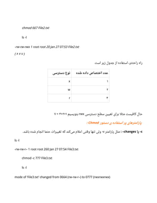 chmod 667 File2.txt
ls -l
-rw-rw-rwx 1 root root 20 Jan 27 07:53 File2.txt
( ۶ ۶ ۷ )
‫است‬ ‫زیر‬ ‫جدول‬ ‫از‬ ‫استفاده‬ ،‫راحتتر‬ ‫راه‬
‫دسترسی‬ ‫نوع‬ ‫شده‬ ‫داده‬ ‫اختصاص‬ ‫عدد‬
x ۱
w ۲
r ۴
‫دسترسی‬ ‫سطح‬ ‫تعیین‬ ‫برای‬ ‫مثل‬ ‫کافیست‬ ‫حال‬rwx‫بنویسیم‬۱+۲+۴=۷
‫دستور‬ ‫ی‬ ‫استفاده‬ ‫پر‬ ‫پارامترهای‬Chmod:
c‫یا‬ -changes: –‫پارامتر‬ ‫مثل‬v‫باشد‬ ‫شده‬ ‫انجام‬ ‫حتما‬ ‫تغییرات‬ ‫که‬ ‫کند‬‫می‬ ‫اعلم‬ ‫وقتی‬ ‫تنها‬ ‫ولی‬. -
ls -l
-rw-rw-r– 1 root root 260 Jan 27 07:54 File3.txt
chmod -c 777 File3.txt
ls -l
mode of ‘File3.txt’ changed from 0664 (rw-rw-r–) to 0777 (rwxrwxrwx)
 