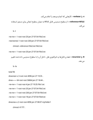 v‫یا‬ -verbose: –‫کند‬‫می‬ ‫اعلم‬ ‫را‬ ‫میدهد‬ ‫انجام‬ ‫که‬ ‫کارهایی‬.
reference=RFILE: –‫فایل‬ ‫دسترسی‬ ‫سطو ح‬ ‫از‬RFILE‫استفاده‬ ‫دستور‬ ‫برای‬ ‫اعمالی‬ ‫سطو ح‬ ‫عنوان‬ ‫به‬
‫کند‬‫می‬.
ls -l
-rw-rw-r– 1 root root 20 Jan 27 07:54 File2.txt
-rwxrwxrwx 1 root root 260 Jan 27 07:54 File3.txt
chmod –reference=File2.txt File3.txt
-rw-rw-r– 1 root root 20 Jan 27 07:54 File3.txt
R‫یا‬ -recursive: –‫های‬ ‫دایرکتوری‬ ‫و‬ ‫ها‬‫فایل‬ ‫ی‬ ‫همه‬‫تغییر‬ ‫شده‬ ‫داده‬ ‫دسترسی‬ ‫سطو ح‬ ‫با‬ ‫را‬ ‫آن‬ ‫داخل‬
‫دهد‬‫می‬.
ls -la
total 96
drwxrwxr-x 3 root root 4096 Jan 27 19:35 .
drwx—— 64 root root 36864 Jan 27 18:44 ..
-rw-rw-r– 1 root root 4 Jan 27 19:35 File1.txt
-rw-rw-r– 1 root root 20 Jan 27 07:54 File2.txt
-rw-rw-r– 1 root root 260 Jan 27 07:54 File3.txt
-rw-rw-r– 1 root root 18 Jan 27 07:54 File4.txt
drwxrwx–x 2 root root 4096 Jan 27 08:07 myFolder1
chmod -R 777 .
 