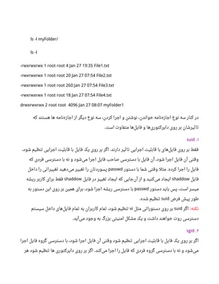 ls -l myFolder/
ls -l
-rwxrwxrwx 1 root root 4 Jan 27 19:35 File1.txt
-rwxrwxrwx 1 root root 20 Jan 27 07:54 File2.txt
-rwxrwxrwx 1 root root 260 Jan 27 07:54 File3.txt
-rwxrwxrwx 1 root root 18 Jan 27 07:54 File4.txt
drwxrwxrwx 2 root root 4096 Jan 27 08:07 myFolder1
‫که‬ ‫هستند‬ ‫ها‬ ‫نامه‬‫اجازه‬ ‫از‬ ‫دیگر‬ ‫نوع‬ ‫سه‬ ،‫کردن‬ ‫اجرا‬ ‫و‬ ‫نوشتن‬ ،‫خواندن‬ ‫نامه‬‫اجازه‬ ‫نوع‬ ‫سه‬ ‫کنار‬ ‫در‬
‫است‬ ‫متفاوت‬ ‫ها‬‫فایل‬ ‫و‬ ‫ها‬‫دایرکتوری‬ ‫روی‬ ‫بر‬ ‫تاثیرشان‬.
۱.suid
،‫شود‬ ‫تنظیم‬ ‫اجرایی‬ ‫قابلیت‬ ‫با‬ ‫فایل‬ ‫یک‬ ‫روی‬ ‫بر‬ ‫اگر‬ ‫دارند‬ ‫تاثیر‬ ‫اجرایی‬ ‫قابلیت‬ ‫با‬ ‫های‬‫فایل‬ ‫روی‬ ‫بر‬ ‫فقط‬.
‫که‬ ‫فردی‬ ‫دسترسی‬ ‫با‬ ‫نه‬ ‫و‬ ‫شود‬‫می‬ ‫اجرا‬ ‫فایل‬ ‫صاحب‬ ‫دسترسی‬ ‫با‬ ‫فایل‬ ‫آن‬ ،‫شود‬ ‫اجرا‬ ‫فایل‬ ‫آن‬ ‫وقتی‬
‫دستور‬ ‫با‬ ‫شما‬ ‫وقتی‬ ‫مثل‬ ‫کرده‬ ‫اجرا‬ ‫را‬ ‫فایل‬.passwd‫داخل‬ ‫را‬ ‫تغییراتی‬ ‫دهید‬‫می‬ ‫تغییر‬ ‫را‬ ‫پسوردتان‬
‫فایل‬shaddow‫فایل‬ ‫در‬ ‫تغییر‬ ‫ایجاد‬ ‫که‬ ‫جایی‬‫آن‬ ‫از‬ ‫و‬ ‫کنید‬‫می‬ ‫ایجاد‬shaddow‫ریشه‬ ‫کاربر‬ ‫برای‬ ‫فقط‬
‫دستور‬ ‫باید‬ ‫پس‬ ،‫است‬ ‫میسر‬passwd‫به‬ ‫دستور‬ ‫این‬ ‫روی‬ ‫بر‬ ‫همین‬ ‫برای‬ ،‫شود‬ ‫اجرا‬ ‫ریشه‬ ‫دسترسی‬ ‫با‬
‫فرض‬ ‫پیش‬ ‫طور‬suid‫شده‬ ‫تنظیم‬.
‫نکته‬:‫اگر‬suid‫مثل‬ ‫دستوراتی‬ ‫روی‬ ‫بر‬vi‫سیستم‬ ‫داخل‬ ‫های‬‫فایل‬ ‫تمام‬ ‫به‬ ‫کاربران‬ ‫تمام‬ ،‫شود‬ ‫تنظیم‬
‫آید‬‫می‬ ‫وجود‬ ‫به‬ ‫بزرگ‬ ‫امنیتی‬ ‫مشکل‬ ‫یک‬ ‫و‬ ‫داشت‬ ‫خواهند‬ ‫روت‬ ‫دسترسی‬.
۲.sgid
‫اجرا‬ ‫فایل‬ ‫گروه‬ ‫دسترسی‬ ‫با‬ ،‫شود‬ ‫اجرا‬ ‫فایل‬ ‫آن‬ ‫وقتی‬ ‫شود‬ ‫تنظیم‬ ‫اجرایی‬ ‫قابلیت‬ ‫با‬ ‫فایل‬ ‫یک‬ ‫روی‬ ‫بر‬ ‫اگر‬
‫هر‬ ‫شود‬ ‫تنظیم‬ ‫ها‬ ‫دایرکتوری‬ ‫روی‬ ‫بر‬ ‫اگر‬ ‫کند‬‫می‬ ‫اجرا‬ ‫را‬ ‫فایل‬ ‫که‬ ‫فردی‬ ‫گروه‬ ‫دسترسی‬ ‫با‬ ‫نه‬ ‫و‬ ‫شود‬‫می‬.
 