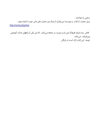 ‫خواننده‬ ‫با‬ ‫سخنی‬:
‫دهید‬ ‫انجام‬ ‫را‬ ‫خود‬ ‫مالی‬ ‫های‬ ‫حمایت‬ ‫زیر‬ ‫لینک‬ ‫از‬ ‫توانید‬‫می‬ ‫نویسنده‬ ‫و‬ ‫کتاب‬ ‫از‬ ‫حمایت‬ ‫برای‬.
http://zarinp.al/yashar
‫آموزشی‬ ‫عدالت‬ ‫راههای‬ ‫از‬ ‫یکی‬ ‫این‬ ‫که‬ ‫باشد‬‫می‬ ‫جامعه‬ ‫در‬ ‫دونیت‬ ‫و‬ ‫باز‬ ‫متن‬ ‫فرهنگ‬ ‫ایجاد‬ ‫بنده‬ ‫تلش‬.
‫باشد‬‫می‬ ‫وپیشرفت‬.
‫رایگان‬ ‫نه‬ ‫است‬ ‫آزاد‬ ‫کتاب‬ ‫این‬ ‫توجه‬:
 