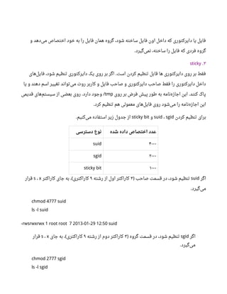 ‫و‬ ‫دهد‬‫می‬ ‫اختصاص‬ ‫خود‬ ‫به‬ ‫را‬ ‫فایل‬ ‫همان‬ ‫گروه‬ ،‫شود‬ ‫ساخته‬ ‫فایل‬ ‫اون‬ ‫داخل‬ ‫که‬ ‫دایرکتوری‬ ‫یا‬ ‫فایل‬
‫گیرد‬‫نمی‬ ،‫ساخته‬ ‫را‬ ‫فایل‬ ‫که‬ ‫فردی‬ ‫گروه‬.
۳.sticky
‫های‬‫فایل‬ ،‫شود‬ ‫تنظیم‬ ‫دایرکتوری‬ ‫یک‬ ‫روی‬ ‫بر‬ ‫اگر‬ ‫است‬ ‫کردن‬ ‫تنظیم‬ ‫قابل‬ ‫ها‬ ‫دایرکتوری‬ ‫روی‬ ‫بر‬ ‫فقط‬.
‫یا‬ ‫و‬ ‫دهند‬ ‫اسم‬ ‫تغییر‬ ‫تواند‬‫می‬ ‫روت‬ ‫کاربر‬ ‫و‬ ‫فایل‬ ‫صاحب‬ ‫و‬ ‫دایرکتوری‬ ‫صاحب‬ ‫فقط‬ ‫را‬ ‫دایرکتوری‬ ‫داخل‬
‫روی‬ ‫بر‬ ‫فرض‬ ‫پیش‬ ‫طور‬ ‫به‬ ‫نامه‬‫اجازه‬ ‫این‬ ‫کنند‬ ‫پاک‬.tmp‫قدیمی‬ ‫های‬‫سیستم‬ ‫از‬ ‫بعضی‬ ‫روی‬ ‫دارد‬ ‫وجود‬. /
‫کرد‬ ‫تنظیم‬ ‫هم‬ ‫معمولی‬ ‫های‬‫فایل‬ ‫روی‬ ‫شود‬‫می‬ ‫را‬ ‫نامه‬‫اجازه‬ ‫این‬.
‫کردن‬ ‫تنظیم‬ ‫برای‬suid ، sgid‫و‬sticky bit‫کنیم‬‫می‬ ‫استفاده‬ ‫زیر‬ ‫جدول‬ ‫از‬.
‫دسترسی‬ ‫نوع‬ ‫شده‬ ‫داده‬ ‫اختصاص‬ ‫عدد‬
suid ۴۰۰۰
sgid ۲۰۰۰
sticky bit ۱۰۰۰
‫اگر‬suid‫صاحب‬ ‫قسمت‬ ‫در‬ ،‫شود‬ ‫تنظیم‬)۳‫رشته‬ ‫از‬ ‫اول‬ ‫کاراکتر‬۹‫کاراکتر‬ ‫جای‬ ‫به‬ ، ‫کاراکتری‬(s ، x‫قرار‬
‫گیرد‬‫می‬.
chmod 4777 suid
ls -l suid
-rwsrwxrwx 1 root root 7 2013-01-29 12:50 suid
‫اگر‬sgid‫گروه‬ ‫قسمت‬ ‫در‬ ،‫شود‬ ‫تنظیم‬)۳‫رشته‬ ‫از‬ ‫دوم‬ ‫کاراکتر‬۹‫جای‬ ‫به‬ ، ‫کاراکتری‬(s ، x‫قرار‬
‫گیرد‬‫می‬.
chmod 2777 sgid
ls -l sgid
 