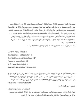 ‫دسترسی‬ ‫کنترل‬ ‫های‬ ‫لیست‬ACL‫نسخۀ‬ ‫هستۀ‬ ‫در‬ ‫که‬ ‫است‬ ‫امکاناتی‬ ‫جمله‬ ‫از‬2.6‫جدی‬ ‫شکل‬ ‫به‬ ‫را‬ ‫خود‬
‫ها‬ ‫شاخه‬ ‫و‬ ‫ها‬ ‫فایل‬ ‫مجوزهای‬ ‫روی‬ ‫بر‬ ‫بیشتری‬ ‫کنترل‬ ،‫بود‬ ‫خواهند‬ ‫قادر‬ ‫کاربران‬ ‫آن‬ ‫وسیله‬ ‫به‬ ‫و‬ ‫داد‬ ‫نشان‬
‫تعریف‬ ‫دسترسی‬ ‫حق‬ ‫فایل‬ ‫مالک‬ ‫گروه‬ ‫و‬ ‫مالک‬ ‫از‬ ‫غیر‬ ‫کاربرانی‬ ‫برای‬ ‫توان‬ ‫می‬ ‫وسیله‬ ‫بدین‬ ‫باشند‬ ‫داشته‬.
‫از‬ ‫استفاده‬ ‫جهت‬ ‫که‬ ‫ابزاری‬ ‫ترین‬ ‫مرسوم‬ ‫کرد‬.ACl‫دستورات‬ ‫دارد‬ ‫وجود‬setfacl‫و‬getfacl‫در‬ ‫که‬ ‫هستند‬
‫های‬ ‫پارتیشن‬ ‫روی‬ ‫بر‬ ‫گزینه‬ ‫این‬ ‫از‬ ‫استفاده‬ ‫جهت‬ ‫همچنین‬ ‫پردازیم‬ ‫می‬ ‫آنها‬ ‫عملکرد‬ ‫بررسی‬ ‫به‬ ‫ادامه‬.
‫گزینۀ‬ ‫باید‬ ‫سیستم‬ ‫نظر‬ ‫مورد‬acl‫فایل‬ ‫در‬ ‫سیستم‬ ‫اندازی‬ ‫راه‬ ‫یا‬ ‫و‬ ‫پارتیشن‬ ‫دادن‬ ‫اتصال‬ ‫زمان‬ ‫در‬ ‫را‬/
etc/fstab‫دهیم‬ ‫قرار‬.
‫سیستم‬ ‫فایل‬ ‫در‬ ‫نکته‬:zfs‫فایل‬ ‫در‬ ‫کردن‬ ‫ست‬ ‫به‬ ‫ی‬ ‫نیاز‬/etx/fstab‫نیست‬
LABEL=/1 / ext3 defaults 1
Dev/hda6 /boot ext3 defaults 1 2
Dev/hda6 /home ext3 defaults,acl 1 2/
Proc /proc proc defaults 0 0
Sysfs /sys sysfs defaults 0 0
/dev/hda7 /karamad ext3 defaults 0 0/
‫فرمان‬setfacl‫و‬ ‫کرد‬ ‫تعریف‬ ‫توان‬ ‫می‬ ‫مشخصی‬ ‫پوشه‬ ‫یا‬ ‫فایل‬ ‫برای‬ ‫جدید‬ ‫قانون‬ ‫یک‬ ‫دستور‬ ‫این‬ ‫توسط‬ :
‫کاربر‬ ‫بخواهیم‬ ‫اگر‬ ‫مثال‬ ‫طور‬ ‫به‬ ‫کرد‬ ‫محدود‬ ‫خاصی‬ ‫گروه‬ ‫یا‬ ‫کاربران‬ ‫به‬ ‫تنها‬ ‫را‬ ‫آن‬ ‫به‬ ‫دسترسی‬.demo
‫فایل‬ ‫روی‬ ‫بر‬ ‫نوشتن‬ ‫و‬ ‫خواندن‬ ‫مجوز‬ ‫تنها‬test.sh‫داریم‬ ‫آنگاه‬ ‫کند‬ ‫اجرا‬ ‫را‬ ‫آن‬ ‫نتواند‬ ‫و‬ ‫باشد‬ ‫داشته‬: .
setfacl -m u : demo : rw test.sh#
‫داریم‬ ‫گروه‬ ‫برای‬ ‫همچنین‬:
setfacl -m g:demo: rw test.sh#
‫فرمان‬getfact‫سیستم‬ ‫های‬ ‫شاخه‬ ‫یا‬ ‫فایل‬ ‫از‬ ‫یک‬ ‫هر‬ ‫دسترسی‬ ‫کنترل‬ ‫لیست‬ ‫ننمایش‬ ‫جهت‬ ‫دستور‬ ‫این‬ :
‫است‬ ‫آن‬ ‫های‬ ‫مجوز‬ ‫و‬ ‫فایل‬ ‫گروه‬ ،‫فایل‬ ‫نام‬ ‫مانند‬ ‫اطلعاتی‬ ‫شامل‬ ‫که‬ ‫رود‬ ‫می‬ ‫کار‬ ‫به‬.
 