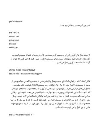 getfacl test.sh#
‫است‬ ‫زیر‬ ‫شکل‬ ‫به‬ ‫دستور‬ ‫این‬ ‫خروجی‬:
file: test.sh
owner: root
group: root
User: : r—
Other: : r–
‫به‬ ‫است‬ ‫سیستم‬ ‫قطعات‬ ‫سایر‬ ‫به‬ ‫کاربران‬ ‫دسترسی‬ ‫کردن‬ ‫محدود‬ ‫ابزار‬ ‫این‬ ‫کاربری‬ ‫های‬ ‫مثال‬ ‫جمله‬ ‫از‬.
‫کاربر‬ ‫تنها‬ ‫که‬ ‫کنید‬ ‫تعیین‬ ‫طوری‬ ‫را‬ ‫سیستم‬ ‫درایو‬ ‫دیسک‬ ‫مجوزهای‬ ‫بخواهید‬ ‫اگر‬ ‫مثال‬ ‫طور‬ali‫از‬ ‫بتواند‬
‫کنیم‬ ‫می‬ ‫عمل‬ ‫زیر‬ ‫شکل‬ ‫به‬ ‫کند‬ ‫استفاده‬ ‫آن‬:
chmod -R 700 /media/floppy#
setfacl -m u : ali : rwx /media/floppy#
‫فایل‬/etc/fstab‫از‬ ‫پس‬ ‫خواهیم‬ ‫می‬ ‫که‬ ‫را‬ ‫سیستم‬ ‫از‬ ‫هایی‬ ‫پارتیشن‬ ‫همل‬ ‫سیستم‬ ‫اندازی‬ ‫راه‬ ‫زمان‬ ‫در‬ :
‫سیستم‬ ‫روی‬ ‫و‬ ‫گرفته‬ ‫قرار‬ ‫کاربران‬ ‫سایر‬ ‫اختیار‬ ‫در‬ ‫سیستم‬ ‫به‬ ‫ورود‬mount‫مشخصی‬ ‫قالب‬ ‫در‬ ‫شوند‬
‫نام‬ ‫به‬ ‫دیگری‬ ‫فایل‬ ،‫فایل‬ ‫این‬ ‫بر‬ ‫علوه‬ ‫دهیم‬ ‫می‬ ‫قرار‬ ‫فایل‬ ‫این‬ ‫داخل‬.mtab‫شاخه‬ ‫در‬/etc‫دارد‬ ‫وجود‬
‫فایل‬ ‫دو‬ ‫این‬ ‫تفاوت‬ ‫دهند‬ ‫می‬ ‫نمایش‬ ‫اندرا‬ ‫شده‬ ‫سوار‬ ‫سیستم‬ ‫روی‬ ‫اکنون‬ ‫هم‬ ‫که‬ ‫دستگاههایی‬ ‫تمام‬ ‫که‬.
‫محتویات‬ ‫که‬ ‫است‬ ‫این‬ ‫در‬mtab‫فایل‬ ‫اما‬ ‫کند‬ ‫می‬ ‫تغییر‬ ‫پویا‬ ‫طور‬ ‫به‬fstab‫پیکر‬ ‫و‬ ‫نبوده‬ ‫گونه‬ ‫این‬ ‫به‬
‫فایل‬ ‫کردن‬ ‫ویرایش‬ ‫قدرت‬ ‫که‬ ‫کاربری‬ ‫تنها‬ ‫شود‬ ‫می‬ ‫اعمال‬ ‫سیستم‬ ‫به‬ ‫اندازی‬ ‫راه‬ ‫بار‬ ‫هر‬ ‫با‬ ‫آن‬ ‫داخل‬ ‫بندی‬.
fstab‫در‬ ‫فایل‬ ‫این‬ ‫اصلی‬ ‫اجزای‬ ‫است‬ ‫ریشه‬ ‫کاربر‬ ،‫داراست‬ ‫را‬.6‫نمونه‬ ‫زیر‬ ‫در‬ ‫که‬ ‫گیرند‬ ‫می‬ ‫قرار‬ ‫ستون‬
‫کنید‬ ‫مشاهده‬ ‫توانید‬ ‫می‬ ‫را‬ ‫فایل‬ ‫این‬ ‫از‬ ‫هایی‬:
LABEL= /1 /ext3 defaults 1 1
 