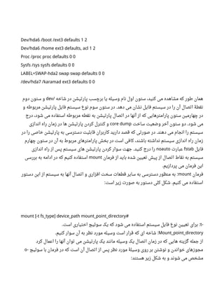 Dev/hda6 /boot /ext3 defaults 1 2
Dev/hda6 /home ext3 defaults, acl 1 2
Proc /proc proc defaults 0 0
Sysfs /sys sysfs defaults 0 0
LABEL=SWAP-hda2 swap swap defaults 0 0
/dev/hda7 /karamad ext3 defaults 0 0
‫شاخه‬ ‫در‬ ‫پارتیشن‬ ‫برچسب‬ ‫یا‬ ‫وسیله‬ ‫نام‬ ‫اول‬ ‫ستون‬ ،‫کنید‬ ‫می‬ ‫مشاهده‬ ‫که‬ ‫طور‬ ‫همان‬/dev‫دوم‬ ‫ستون‬ ‫و‬
‫و‬ ‫مربوطه‬ ‫پارتیشن‬ ‫فایل‬ ‫سیستم‬ ‫نوع‬ ‫سوم‬ ‫ستون‬ ‫در‬ ‫دهد‬ ‫می‬ ‫نشان‬ ‫فایل‬ ‫سیستم‬ ‫در‬ ‫را‬ ‫آن‬ ‫اتصال‬ ‫نقطۀ‬.
‫درج‬ ،‫شود‬ ‫می‬ ‫استفاده‬ ‫مربوطه‬ ‫نقطه‬ ‫به‬ ‫پارتیشن‬ ‫اتصال‬ ‫در‬ ‫آنها‬ ‫از‬ ‫که‬ ‫پارامترهایی‬ ‫ستون‬ ‫چهارمین‬ ‫در‬
‫ساخت‬ ‫وضعیت‬ ‫آخر‬ ‫ستون‬ ‫دو‬ ‫شود‬ ‫می‬.core dump‫اندازی‬ ‫راه‬ ‫زمان‬ ‫در‬ ‫ها‬ ‫پارتیشن‬ ‫کردن‬ ‫کنترل‬ ‫و‬
‫در‬ ‫را‬ ‫خاصی‬ ‫پارتیشن‬ ‫به‬ ‫دسترسی‬ ‫قابلیت‬ ‫کاربران‬ ‫دارید‬ ‫قصد‬ ‫که‬ ‫صورتی‬ ‫در‬ ‫دهند‬ ‫می‬ ‫انجام‬ ‫را‬ ‫سیستم‬.
‫چهارم‬ ‫ستون‬ ‫در‬ ‫آن‬ ‫به‬ ‫مربوط‬ ‫پارامترهای‬ ‫بخش‬ ‫در‬ ‫است‬ ‫کافی‬ ،‫باشند‬ ‫نداشته‬ ‫سیستم‬ ‫اندازی‬ ‫راه‬ ‫زمان‬
‫فایل‬fstab‫عبارت‬noauto‫اندازی‬ ‫راه‬ ‫از‬ ‫پس‬ ‫سیستم‬ ‫های‬ ‫پارتیشن‬ ‫کردن‬ ‫سوار‬ ‫جهت‬ ‫کنید‬ ‫درج‬ ‫را‬.
‫فرمان‬ ‫از‬ ‫باید‬ ‫شده‬ ‫تعیین‬ ‫پیش‬ ‫از‬ ‫اتصال‬ ‫نقاط‬ ‫به‬ ‫سیستم‬mount‫بررسی‬ ‫به‬ ‫ادامه‬ ‫در‬ ‫که‬ ‫کنیم‬ ‫استفاده‬
‫پردازیم‬ ‫می‬ ‫فرمان‬ ‫این‬.
‫فرمان‬mount‫دستور‬ ‫این‬ ‫از‬ ‫سیستم‬ ‫به‬ ‫آنها‬ ‫اتصال‬ ‫و‬ ‫افزاری‬ ‫سخت‬ ‫قطعات‬ ‫سایر‬ ‫به‬ ‫دسترسی‬ ‫منظور‬ ‫به‬ :
‫است‬ ‫زیر‬ ‫صورت‬ ‫به‬ ‫دستور‬ ‫کلی‬ ‫شکل‬ ‫کنیم‬ ‫می‬ ‫استفاده‬: .
mount [-t fs_type] device_path mount_point_directory#
-t‫است‬ ‫اختیاری‬ ‫سوئیچ‬ ‫یک‬ ‫که‬ ‫شود‬ ‫می‬ ‫استفاده‬ ‫سیستم‬ ‫فایل‬ ‫نوع‬ ‫تعیین‬ ‫برای‬. :
Mount_point_directory‫کنیم‬ ‫سوار‬ ‫آن‬ ‫به‬ ‫نظر‬ ‫مورد‬ ‫وسیله‬ ‫است‬ ‫قرار‬ ‫که‬ ‫ای‬ ‫شاخه‬. :
‫کرد‬ ‫اعمال‬ ‫را‬ ‫آنها‬ ‫توان‬ ‫می‬ ‫پارتیشن‬ ‫یک‬ ‫مانند‬ ‫وسیله‬ ‫یک‬ ‫اتصال‬ ‫زمان‬ ‫در‬ ‫که‬ ‫هایی‬ ‫گزینه‬ ‫جمله‬ ‫از‬
‫سوئیچ‬ ‫با‬ ‫فرمان‬ ‫در‬ ‫که‬ ‫است‬ ‫آن‬ ‫اتصال‬ ‫از‬ ‫پس‬ ‫نظر‬ ‫مورد‬ ‫وسیلۀ‬ ‫روی‬ ‫بر‬ ‫نوشتن‬ ‫و‬ ‫خواندن‬ ‫مجوزهای‬-o
‫هستند‬ ‫زیر‬ ‫شکل‬ ‫به‬ ‫و‬ ‫شوند‬ ‫می‬ ‫مشخص‬:
 