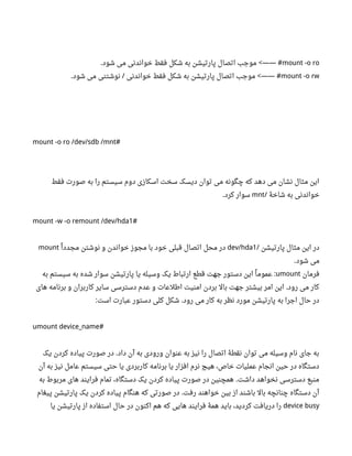 mount -o ro‫شود‬ ‫می‬ ‫خواندنی‬ ‫فقط‬ ‫شکل‬ ‫به‬ ‫پارتیشن‬ ‫اتصال‬ ‫موجب‬. <—— #
mount -o rw‫شود‬ ‫می‬ ‫نوشتنی‬ ‫خواندنی‬ ‫فقط‬ ‫شکل‬ ‫به‬ ‫پارتیشن‬ ‫اتصال‬ ‫موجب‬. / <—— #
mount -o ro /dev/sdb /mnt#
‫فقط‬ ‫صورت‬ ‫به‬ ‫را‬ ‫سیستم‬ ‫دوم‬ ‫اسکازی‬ ‫سخت‬ ‫دیسک‬ ‫توان‬ ‫می‬ ‫چگونه‬ ‫که‬ ‫دهد‬ ‫می‬ ‫نشان‬ ‫مثال‬ ‫این‬
‫شاخۀ‬ ‫به‬ ‫خواندنی‬/mnt‫کرد‬ ‫سوار‬.
mount -w -o remount /dev/hda1#
‫پارتیشن‬ ‫مثال‬ ‫این‬ ‫در‬/dev/hda1‫ا‬‫ل‬ ‫مجدد‬ ‫نوشتن‬ ‫و‬ ‫خواندن‬ ‫مجوز‬ ‫با‬ ‫خود‬ ‫قبلی‬ ‫اتصال‬ ‫محل‬ ‫در‬mount
‫شود‬ ‫می‬.
‫فرمان‬umount‫به‬ ‫سیستم‬ ‫به‬ ‫شده‬ ‫سوار‬ ‫پارتیشن‬ ‫یا‬ ‫وسیله‬ ‫یک‬ ‫ارتباط‬ ‫قطع‬ ‫جهت‬ ‫دستور‬ ‫این‬ ‫ا‬‫ل‬ ‫عموم‬ :
‫های‬ ‫برنامه‬ ‫و‬ ‫کاربران‬ ‫سایر‬ ‫دسترسی‬ ‫عدم‬ ‫و‬ ‫اطلعات‬ ‫امنیت‬ ‫بردن‬ ‫بال‬ ‫جهت‬ ‫بیشتر‬ ‫امر‬ ‫این‬ ‫رود‬ ‫می‬ ‫کار‬.
‫است‬ ‫عبارت‬ ‫دستور‬ ‫کلی‬ ‫شکل‬ ‫رود‬ ‫می‬ ‫کار‬ ‫به‬ ‫نظر‬ ‫مورد‬ ‫پارتیشن‬ ‫به‬ ‫اجرا‬ ‫حال‬ ‫در‬: .
umount device_name#
‫یک‬ ‫کردن‬ ‫پیاده‬ ‫صورت‬ ‫در‬ ‫داد‬ ‫آن‬ ‫به‬ ‫ورودی‬ ‫عنوان‬ ‫به‬ ‫نیز‬ ‫را‬ ‫اتصال‬ ‫نقطۀ‬ ‫توان‬ ‫می‬ ‫وسیله‬ ‫نام‬ ‫جای‬ ‫به‬.
‫آن‬ ‫به‬ ‫نیز‬ ‫عامل‬ ‫سیستم‬ ‫حتی‬ ‫یا‬ ‫کاربردی‬ ‫برنامه‬ ‫یا‬ ‫افزار‬ ‫نرم‬ ‫هیچ‬ ،‫خاص‬ ‫عملیات‬ ‫انجام‬ ‫حین‬ ‫در‬ ‫دستگاه‬
‫به‬ ‫مربوط‬ ‫های‬ ‫فرایند‬ ‫تمام‬ ،‫دستگاه‬ ‫یک‬ ‫کردن‬ ‫پیاده‬ ‫صورت‬ ‫در‬ ‫همچنین‬ ‫داشت‬ ‫نخواهد‬ ‫دسترسی‬ ‫منبع‬.
‫پیغام‬ ‫پارتیشن‬ ‫یک‬ ‫کردن‬ ‫پیاده‬ ‫هنگام‬ ‫که‬ ‫صورتی‬ ‫در‬ ‫رفت‬ ‫خواهند‬ ‫بین‬ ‫از‬ ‫باشند‬ ‫بال‬ ‫چنانچه‬ ‫دستگاه‬ ‫آن‬.
device busy‫یا‬ ‫پارتیشن‬ ‫از‬ ‫استفاده‬ ‫حال‬ ‫در‬ ‫اکنون‬ ‫هم‬ ‫که‬ ‫هایی‬ ‫فرایند‬ ‫همۀ‬ ‫باید‬ ،‫کردید‬ ‫دریافت‬ ‫را‬
 