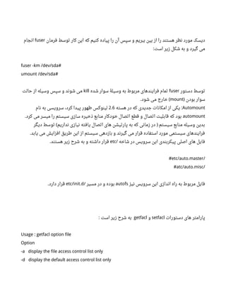 ‫فرمان‬ ‫توسط‬ ‫کار‬ ‫این‬ ‫که‬ ‫کنیم‬ ‫پیاده‬ ‫را‬ ‫آن‬ ‫سپس‬ ‫و‬ ‫ببریم‬ ‫بین‬ ‫از‬ ‫را‬ ‫هستند‬ ‫نظر‬ ‫مورد‬ ‫دیسک‬fuser‫انجام‬
‫است‬ ‫زیر‬ ‫شکل‬ ‫به‬ ‫و‬ ‫گیرد‬ ‫می‬:
fuser -km /dev/sda#
umount /dev/sda#
‫دستور‬ ‫توسط‬fuser‫شده‬ ‫سوار‬ ‫وسیلۀ‬ ‫به‬ ‫مربوط‬ ‫فرایندهای‬ ‫تمام‬kill‫حالت‬ ‫از‬ ‫وسیله‬ ‫سپس‬ ‫و‬ ‫شوند‬ ‫می‬
‫بودن‬ ‫سوار‬)mount‫شود‬ ‫می‬ ‫خارج‬. (
Automount‫هسته‬ ‫در‬ ‫که‬ ‫جدیدی‬ ‫امکانات‬ ‫از‬ ‫یکی‬ :2.6‫نام‬ ‫به‬ ‫سرویسی‬ ،‫کرد‬ ‫پیدا‬ ‫ظهور‬ ‫لینوکس‬
automount‫کرد‬ ‫می‬ ‫میسر‬ ‫را‬ ‫سیستم‬ ‫سازی‬ ‫ذخیره‬ ‫منابع‬ ‫خودکار‬ ‫اتصال‬ ‫قطع‬ ‫و‬ ‫اتصال‬ ‫قابلیت‬ ‫که‬ ‫بود‬.
‫دیگر‬ ‫توسط‬ ‫نداریم‬ ‫نیازی‬ ‫یافته‬ ‫اتصال‬ ‫های‬ ‫پارتیشن‬ ‫به‬ ‫که‬ ‫زمانی‬ ‫در‬ ‫سیستم‬ ‫منابع‬ ‫وسیله‬ ‫بدین‬( )
‫یابد‬ ‫می‬ ‫افزایش‬ ‫طریق‬ ‫این‬ ‫از‬ ‫سیستم‬ ‫بازدهی‬ ‫و‬ ‫گیرند‬ ‫می‬ ‫قرار‬ ‫استفاده‬ ‫مورد‬ ‫سیستمی‬ ‫فرایندهای‬.
‫شاخه‬ ‫در‬ ‫سرویس‬ ‫این‬ ‫پیکربندی‬ ‫اصلی‬ ‫های‬ ‫فایل‬/etc‫هستند‬ ‫زیر‬ ‫شر ح‬ ‫به‬ ‫و‬ ‫داشته‬ ‫قرار‬.
/etc/auto.master#
/atc/auto.misc#
‫نیز‬ ‫سرویس‬ ‫این‬ ‫اندازی‬ ‫راه‬ ‫به‬ ‫مربوط‬ ‫فایل‬autofs‫مسیر‬ ‫در‬ ‫و‬ ‫بوده‬/etc/init.d‫دارد‬ ‫قرار‬.
‫دستورات‬ ‫های‬ ‫پارامتر‬setfacl‫و‬getfacl‫است‬ ‫زیر‬ ‫شر ح‬ ‫به‬:
Usage : getfacl option file
Option
-a display the file access control list only
-d display the default access control list only
 