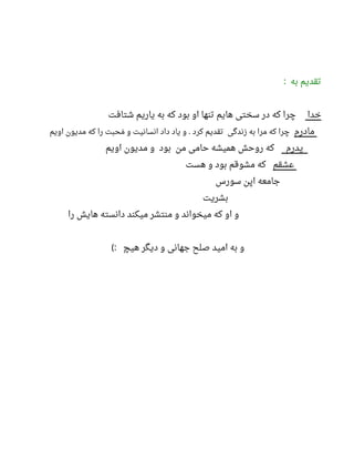 ‫به‬ ‫تقدیم‬:
‫خدا‬‫شتافت‬ ‫یاریم‬ ‫به‬ ‫که‬ ‫بود‬ ‫او‬ ‫تنها‬ ‫هایم‬ ‫سختی‬ ‫در‬ ‫که‬ ‫چرا‬
‫مادرم‬‫اویم‬ ‫مدیون‬ ‫که‬ ‫را‬ ‫محبت‬‫م‬ ‫و‬ ‫انسانیت‬ ‫داد‬ ‫یاد‬ ‫و‬ ‫کرد‬ ‫تقدیم‬ ‫زندگی‬ ‫به‬ ‫مرا‬ ‫که‬ ‫چرا‬.
‫پدرم‬‫اویم‬ ‫مدیون‬ ‫و‬ ‫بود‬ ‫من‬ ‫حامی‬ ‫همیشه‬ ‫روحش‬ ‫که‬
‫عشقم‬‫هست‬ ‫و‬ ‫بود‬ ‫مشوقم‬ ‫که‬
‫سورس‬ ‫اپن‬ ‫جامعه‬
‫بشریت‬
‫را‬ ‫هایش‬ ‫دانسته‬ ‫میکند‬ ‫منتشر‬ ‫و‬ ‫میخواند‬ ‫که‬ ‫او‬ ‫و‬
‫هیچ‬ ‫دیگر‬ ‫و‬ ‫جهانی‬ ‫صلح‬ ‫امید‬ ‫به‬ ‫و‬(:
 