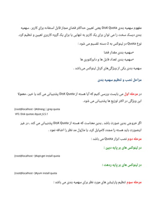 ‫بندی‬ ‫سهمیه‬ ‫مفهوم‬DisK Quota‫سهمیه‬ ‫کاربر‬ ‫برای‬ ‫استفاده‬ ‫قابل‬ ‫مجاز‬ ‫فضای‬ ‫حداکثر‬ ‫تعیین‬ ‫یعنی‬.
‫کرد‬ ‫تنظیم‬ ‫و‬ ‫تعیین‬ ‫کاربری‬ ‫گروه‬ ‫یک‬ ‫برای‬ ‫یا‬ ‫تنهایی‬ ‫به‬ ‫کاربر‬ ‫یک‬ ‫برای‬ ‫توان‬ ‫می‬ ‫را‬ ‫سخت‬ ‫دیسک‬ ‫بندی‬.
‫نوع‬Quota‫به‬ ‫لینوکس‬ ‫در‬2‫شود‬ ‫می‬ ‫تقسیم‬ ‫دسته‬:
•‫فضا‬ ‫مقدار‬ ‫بندی‬ ‫سهمیه‬
•‫ها‬ ‫دایرکتوری‬ ‫و‬ ‫ها‬ ‫فایل‬ ‫تعداد‬ ‫بندی‬ ‫سهمیه‬
‫باشد‬‫می‬ ‫لینوکس‬ ‫کرنل‬ ‫های‬‫ویژگی‬ ‫از‬ ‫یکی‬ ‫بندی‬ ‫سهمیه‬.
‫بندی‬ ‫سهمیه‬ ‫تنظیم‬ ‫و‬ ‫نصب‬ ‫مراحل‬
‫در‬‫اول‬ ‫مرحله‬‫از‬ ‫هسته‬ ‫آیا‬ ‫که‬ ‫کنیم‬ ‫بررسی‬ ‫بایست‬ ‫می‬DisK Quota، ‫خیر‬ ‫یا‬ ‫کند‬ ‫می‬ ‫پشتیبانی‬‫معمول‬
‫شود‬ ‫می‬ ‫پشتیبانی‬ ‫ها‬ ‫توزیع‬ ‫اکثر‬ ‫در‬ ‫ویژگی‬ ‫این‬.
[root@localhost ~]#dmesg | grep quota
VFS: Disk quotas dquot_6.5.1
‫از‬ ‫هسته‬ ‫که‬ ‫معناست‬ ‫بدین‬ ‫باشد‬ ‫صورت‬ ‫بدین‬ ‫خروجی‬ ‫اگر‬,DisK Quota‫غیر‬ ‫در‬ ‫کند‬ ‫می‬ ‫پشتیبانی‬,
‫نمود‬ ‫اضافه‬ ‫را‬ ‫نظر‬ ‫مد‬ ‫ماژول‬ ‫یا‬ ‫کرد‬ ‫کامپایل‬ ‫مجدد‬ ‫را‬ ‫هسته‬ ‫باید‬ ‫اینصورت‬. .
‫دوم‬ ‫مرحله‬‫ابزار‬ ‫نصب‬Quota‫باشد‬ ‫می‬:
‫دبین‬ ‫پایه‬ ‫بر‬ ‫های‬ ‫لینوکس‬ ‫در‬:
[root@localhost ~]#apt-get install quota
‫ردهت‬ ‫پایه‬ ‫بر‬ ‫های‬ ‫لینوکس‬ ‫در‬:
[root@localhost ~]#yum install quota
‫سوم‬ ‫مرحله‬‫باشد‬ ‫می‬ ‫بندی‬ ‫سهمیه‬ ‫برای‬ ‫نظر‬ ‫مورد‬ ‫های‬ ‫پارتیشن‬ ‫تنظیم‬:
 