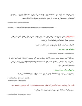 ‫های‬ ‫گزینه‬ ‫باید‬ ‫مرحله‬ ‫این‬ ‫در‬usrquota‫و‬ ‫کاربران‬ ‫بندی‬ ‫سهمیه‬ ‫برای‬grpquota‫بندی‬ ‫سهمیه‬ ‫برای‬ ‫را‬
‫در‬ ‫ها‬ ‫گروه‬option‫در‬ ‫نظر‬ ‫مورد‬ ‫پارتیشن‬ ‫به‬ ‫مربوط‬ ‫های‬etc/fstab‫کنیم‬ ‫اضافه‬: /
[root@localhost ~]#nano /etc/fstab
dev/sda1 / ext3 defaults,errors=remount-ro,usrquota,grpquota 0 1/
‫چهارم‬ ‫مرحله‬‫های‬ ‫فایل‬ ‫کردن‬ ‫فعال‬ ‫طریق‬ ‫از‬ ‫بندی‬ ‫سهمیه‬ ‫برای‬ ‫نظر‬ ‫مورد‬ ‫های‬ ‫پارتیشن‬ ‫کردن‬ ‫فعال‬
‫باشد‬ ‫می‬ ‫بال‬ ‫تنظیمات‬ ‫کردن‬ ‫اضافه‬ ‫از‬ ‫بعد‬ ‫دیتابیس‬.
‫کنیم‬ ‫می‬ ‫فعال‬ ‫بندی‬ ‫سهمیه‬ ‫برای‬ ‫طریق‬ ‫بدین‬ ‫را‬ ‫ها‬ ‫پارتیشن‬:
‫دبین‬ ‫پایه‬ ‫بر‬ ‫های‬ ‫لینوکس‬ ‫در‬:
]root@localhost/#[~etc/init.d/quota restart
‫را‬ ‫سیستم‬ ‫باید‬ ‫حتما‬ ‫ریشه‬ ‫پارتیشن‬ ‫روی‬ ‫بر‬ ‫بندی‬ ‫سهمیه‬ ‫کردن‬ ‫فعال‬ ‫برای‬,restart‫کنید‬.‫که‬ ‫باری‬ ‫اولین‬
‫دهید‬ ‫انجام‬ ‫را‬ ‫بال‬ ‫مراحل‬,2‫های‬ ‫نام‬ ‫به‬ ‫فایل‬aquota.user‫و‬aquota.group‫های‬ ‫پارتیشن‬ ‫روی‬ ‫بر‬
‫شود‬ ‫می‬ ‫ایجاد‬ ‫نظر‬ ‫مورد‬.
‫ردهت‬ ‫پایه‬ ‫بر‬ ‫های‬ ‫لینوکس‬ ‫در‬:
‫صورت‬ ‫در‬ ‫را‬ ‫پارتیشن‬ ‫ابتدا‬mount‫دوباره‬ ‫و‬ ‫خارج‬ ‫حالت‬ ‫این‬ ‫از‬ ‫بودن‬,mount‫کنیم‬ ‫می‬.
[root@localhost ~]#umount /etc/sda1
[root@localhost ~]#mount –a
‫نکته‬:‫امکان‬ ‫که‬ ‫آنجایی‬ ‫از‬ ‫ریشه‬ ‫پارتیشن‬ ‫برای‬umount‫را‬ ‫سیستم‬ ‫باید‬ ‫ندارد‬ ‫وجود‬,restart‫کرد‬.
‫کنیم‬ ‫می‬ ‫عمل‬ ‫طریق‬ ‫بدین‬ ‫سهمیه‬ ‫های‬ ‫فایل‬ ‫ایجاد‬ ‫برای‬ ‫سپس‬:
[root@localhost ~]#quotacheck -cugm /
 