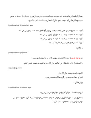 ‫اساس‬ ‫بر‬ ‫دیسک‬ ‫از‬ ‫استفاده‬ ‫میزان‬ ‫جدول‬ ‫ساختن‬ ‫جهت‬ ‫را‬ ‫زیر‬ ‫دستور‬ ‫شد‬ ‫ساخته‬ ‫ها‬ ‫فایل‬ ‫اینکه‬ ‫از‬ ‫بعد‬,
‫میکنیم‬ ‫اجرا‬ ‫است‬ ‫شده‬ ‫فعال‬ ‫آنها‬ ‫برای‬ ‫بندی‬ ‫سهمیه‬ ‫که‬ ‫هایی‬ ‫فایل‬ ‫سیستم‬: ,
[root@localhost ~]#quotacheck -avug
‫گزینه‬“a‫کند‬ ‫می‬ ‫بررسی‬ ‫را‬ ‫است‬ ‫شده‬ ‫فعال‬ ‫آنها‬ ‫برای‬ ‫بندی‬ ‫سهمیه‬ ‫که‬ ‫هایی‬ ‫پارتیشن‬ ‫تمام‬. ”
‫گزینه‬“u‫کند‬ ‫می‬ ‫بررسی‬ ‫را‬ ‫کاربران‬ ‫دیسک‬ ‫سهمیه‬ ‫اطلعات‬. ”
‫گزینه‬“g‫کند‬ ‫می‬ ‫بررسی‬ ‫را‬ ‫ها‬ ‫گروه‬ ‫دیسک‬ ‫سهمیه‬ ‫اطلعات‬. ”
‫گزینه‬“c‫کند‬ ‫می‬ ‫ایجاد‬ ‫را‬ ‫سهمیه‬ ‫های‬ ‫فایل‬ ‫هم‬. ”
‫بلخره‬ ‫و‬
[root@localhost ~]#quotaon /
‫در‬‫پنجم‬ ‫مرحله‬‫رسد‬ ‫می‬ ‫ها‬ ‫گروه‬ ‫و‬ ‫کاربران‬ ‫سهمیه‬ ‫اختصاص‬ ‫به‬ ‫نوبت‬:
‫ابزار‬ ‫از‬ ‫استفاده‬ ‫با‬edquota‫کنیم‬ ‫تعیین‬ ‫سهمیه‬ ‫ها‬ ‫گروه‬ ‫و‬ ‫کاربران‬ ‫برای‬ ‫توانیم‬ ‫می‬.
edquota [-ug] name
U‫کاربران‬ ‫برای‬ ‫سهمیه‬ ‫ایجاد‬ ‫جهت‬
G‫شود‬ ‫می‬ ‫استفاده‬ ‫ها‬ ‫گروه‬ ‫برای‬ ‫سهمیه‬ ‫ایجاد‬ ‫برای‬.
‫مثال‬ ‫برای‬:
[root@localhost ~]#edquota -u tst
‫باشد‬ ‫می‬ ‫قبلی‬ ‫مراحل‬ ‫انجام‬ ‫آمیزبودن‬ ‫موفق‬ ‫نشانه‬ ‫مرحله‬ ‫این‬.
‫کاربر‬ ‫سهمیه‬ ‫مورد‬ ‫در‬ ‫اطلعاتی‬ ‫با‬ ‫همراه‬ ‫فرض‬ ‫پیش‬ ‫ادیتور‬ ‫دستور‬ ‫این‬ ‫اجرای‬ ‫با‬tst‫می‬ ‫و‬ ‫شده‬ ‫باز‬
‫آن‬ ‫ازطریق‬ ‫توانیم‬Quota‫کنیم‬ ‫اعمال‬ ‫را‬.
 