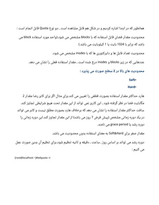 ‫نوع‬ ‫دو‬ ‫است‬ ‫مشاهده‬ ‫قابل‬ ‫هم‬ ‫شکل‬ ‫در‬ ‫و‬ ‫کردیم‬ ‫اشاره‬ ‫ابتدا‬ ‫در‬ ‫که‬ ‫همانطور‬,Quota‫است‬ ‫انجام‬ ‫قابل‬:
‫با‬ ‫که‬ ‫استفاده‬ ‫قابل‬ ‫فضای‬ ‫مقدار‬ ‫محدودیت‬blocks‫استفاده‬ ‫مورد‬ ‫واحد‬ ‫شود‬ ‫می‬ ‫مشخص‬).block‫می‬
‫با‬ ‫برابر‬ ‫که‬ ‫باشد‬1024‫یا‬ ‫بایت‬1‫باشد‬ ‫می‬ ‫کیلوبایت‬(.
‫با‬ ‫که‬ ‫ها‬ ‫دایرکتوری‬ ‫و‬ ‫ها‬ ‫فایل‬ ‫تعداد‬ ‫محدودیت‬inodes‫شود‬ ‫می‬ ‫مشخص‬.
‫زیر‬ ‫در‬ ‫که‬ ‫عددهایی‬blocks‫و‬inodes‫دهد‬ ‫می‬ ‫نشان‬ ‫را‬ ‫فعلی‬ ‫استفاده‬ ‫مقدار‬ ‫است‬ ‫شده‬ ‫درج‬. ,
‫در‬ ‫بال‬ ‫های‬ ‫محدودیت‬2‫پذیرد‬ ‫می‬ ‫صورت‬ ‫سطح‬:
•Soft
•Hard
‫مقدار‬ ‫رضا‬ ‫کابر‬ ‫برای‬ ‫اگر‬ ‫مثال‬ ‫برای‬ ‫کند‬ ‫می‬ ‫تعیین‬ ‫را‬ ‫قطعی‬ ‫بصورت‬ ‫استفاده‬ ‫مقدار‬ ‫حداکثر‬ ‫هارد‬.2
‫کند‬ ‫تجاوز‬ ‫شرایطی‬ ‫هیچ‬ ‫تحت‬ ‫مقدار‬ ‫این‬ ‫از‬ ‫تواند‬ ‫نمی‬ ‫کاربر‬ ‫این‬ ‫شود‬ ‫گرفته‬ ‫نظر‬ ‫در‬ ‫فضا‬ ‫مگابایت‬. ,
‫تواند‬ ‫می‬ ‫کابر‬ ‫و‬ ‫نیست‬ ‫مطلق‬ ‫بصورت‬ ‫هارد‬ ‫برخلف‬ ‫که‬ ‫دهد‬ ‫می‬ ‫نشان‬ ‫را‬ ‫استفاده‬ ‫مقدار‬ ‫حداکثر‬ ‫سافت‬
‫فرض‬ ‫پیش‬ ‫مشخص‬ ‫زمانی‬ ‫دوره‬ ‫یک‬ ‫در‬)7‫را‬ ‫زمانی‬ ‫دوره‬ ‫این‬ ‫کند‬ ‫تجاوز‬ ‫مقدار‬ ‫این‬ ‫از‬ ‫باشد‬ ‫می‬ ‫روز‬. (
‫یا‬ ‫رشد‬ ‫دوره‬grace period‫نامند‬ ‫می‬.
‫برای‬ ‫صفر‬ ‫مقدار‬Soft&Hard‫باشد‬ ‫می‬ ‫محدودیت‬ ‫بدون‬ ‫استفاده‬ ‫معنای‬ ‫به‬.
‫عمل‬ ‫صورت‬ ‫بدین‬ ‫آن‬ ‫تنظیم‬ ‫برای‬ ‫شود‬ ‫تنظیم‬ ‫ثانیه‬ ‫و‬ ‫دقیقه‬ ‫ساعت‬ ‫روز‬ ‫اساس‬ ‫بر‬ ‫تواند‬ ‫می‬ ‫رشد‬ ‫دوره‬. , ,
‫کنیم‬ ‫می‬:
[root@localhost ~]#edquota –t
 