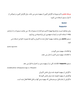 ‫ششم‬ ‫مرحله‬‫باشد‬ ‫می‬ ‫بندی‬ ‫سهمیه‬ ‫از‬ ‫گیری‬ ‫گزارش‬ ‫به‬ ‫مربوط‬ ‫آخر‬ ‫و‬.‫از‬ ‫لینوکس‬ ‫در‬ ‫گیری‬ ‫گزارش‬ ‫برای‬
2‫کنیم‬ ‫می‬ ‫استفاده‬ ‫دستور‬ ‫ابزار‬:
•Quota
•Repquota
‫پارامتر‬ ‫با‬ ‫را‬ ‫دستورات‬ ‫توانید‬ ‫می‬ ‫بال‬ ‫دستورات‬ ‫از‬ ‫کدام‬ ‫هر‬ ‫کاربرد‬ ‫بهمراه‬ ‫پارامترها‬ ‫لیست‬ ‫مشاهده‬ ‫برای‬,
help‫پردازیم‬ ‫می‬ ‫پارامترها‬ ‫این‬ ‫مهمترین‬ ‫به‬ ‫اینجا‬ ‫در‬ ‫کنید‬ ‫استفاده‬. . –
‫دستور‬quota‫می‬ ‫استفاده‬ ‫انفرادی‬ ‫بصورت‬ ‫ها‬ ‫گروه‬ ‫و‬ ‫کاربران‬ ‫به‬ ‫شده‬ ‫اعمال‬ ‫سهمیه‬ ‫مشاهده‬ ‫برای‬
‫شود‬.
quota [-ug] name
g‫و‬ ‫گروه‬ ‫بندی‬ ‫سهمیه‬ ‫اطلعات‬
u‫دهند‬ ‫می‬ ‫نشان‬ ‫را‬ ‫کاربر‬ ‫بندی‬ ‫سهمیه‬ ‫اطلعات‬.
‫دستور‬repquota‫دهد‬ ‫می‬ ‫قرار‬ ‫ما‬ ‫اختیار‬ ‫در‬ ‫بندی‬ ‫سهمیه‬ ‫از‬ ‫تر‬ ‫کلی‬ ‫اطلعات‬.
[root@localhost ~]#repquota [-vug] -a | /filesystem
u‫کاربران‬ ‫تمامی‬ ‫برای‬ ‫شده‬ ‫تعریف‬ ‫سهمیه‬ ‫از‬ ‫گزارش‬
g‫ها‬ ‫گروه‬ ‫تمامی‬ ‫برای‬ ‫شده‬ ‫تعریف‬ ‫سهمیه‬ ‫از‬ ‫گزارش‬
a‫فایل‬ ‫در‬ ‫آنها‬ ‫بندی‬ ‫سهمیه‬ ‫که‬ ‫هایی‬ ‫سیستم‬ ‫فایل‬ ‫تمام‬ ‫از‬ ‫گزارش‬fstab‫است‬ ‫شده‬ ‫فعال‬.
 