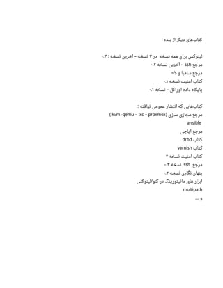 ‫بنده‬ ‫از‬ ‫دیگر‬ ‫های‬‫کتاب‬:
‫در‬ ‫نسخه‬ ‫همه‬ ‫برای‬ ‫لینوکس‬۳‫نسخه‬ ‫آخرین‬ ‫نسخه‬: –۰ ۳.
‫مرجع‬ssh‫نسخه‬ ‫آخرین‬ -۰ ۲.
‫و‬ ‫سامبا‬ ‫مرجع‬nfs
‫نسخه‬ ‫امنیت‬ ‫کتاب‬۰ ۱.
‫نسخه‬ ‫اوراکل‬ ‫داده‬ ‫پایگاه‬–۰ ۱.
‫نیافته‬ ‫عمومی‬ ‫انتشار‬ ‫که‬ ‫هایی‬‫کتاب‬:
‫سازی‬ ‫مجازی‬ ‫مرجع‬)kvm -qemu – lxc – proxmox(
ansible
‫آپاچی‬ ‫مرجع‬
‫کتاب‬drbd
‫کتاب‬varnish
‫نسخه‬ ‫امنیت‬ ‫کتاب‬۲
‫مرجع‬ssh‫نسخه‬۰ ۳.
‫نسخه‬ ‫نگاری‬ ‫پنهان‬۰ ۲.
‫لینوکس‬ ‫گنو‬ ‫در‬ ‫مانیتورینگ‬ ‫های‬ ‫ابزار‬/
multipath
‫و‬...
 