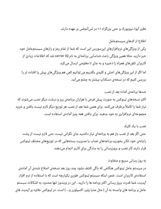 ‫بزرگراه‬ ‫حتی‬ ‫و‬ ‫نیویورک‬ ،‫آیوا‬ ‫نظیر‬۱۰۱‫دارند‬ ‫عهده‬ ‫بر‬ ‫آنجلس‬‫لس‬ ‫در‬.
‫عامل‬‫سیستم‬ ‫کدهای‬ ‫از‬ ‫اطلع‬
‫خود‬ ‫عامل‬‫سیستم‬ ‫رازهای‬ ‫و‬ ‫رمز‬ ‫تمام‬ ‫از‬ ‫شما‬ ‫که‬ ‫است‬ ‫این‬ ‫سورس‬‫اپن‬ ‫افزارهای‬‫نرم‬ ‫های‬‫ویژگی‬ ‫از‬ ‫یکی‬
‫دارید‬ ‫خبر‬.‫نام‬ ‫به‬ ‫ای‬‫برنامه‬ ‫شناسایی‬ ‫باعث‬ ‫ویژگی‬ ‫همین‬ ‫مثل‬carrier IQ‫از‬ ‫زیادی‬ ‫اطلعات‬ ‫که‬ ‫شد‬
‫کرد‬‫می‬ ‫ارسال‬ ‫معلومی‬ ‫نا‬ ‫جای‬ ‫به‬ ‫و‬ ‫ذخیره‬ ‫را‬ ‫همراه‬ ‫های‬‫تلفن‬ ‫کاربران‬.
‫را‬ ‫تر‬ ‫افتاده‬ ‫پا‬ ‫پیش‬ ‫های‬‫ویژگی‬ ‫هم‬ ‫کمی‬ ‫توانیم‬‫می‬ ‫بگذریم‬ ‫کلیدی‬ ‫و‬ ‫اصلی‬ ‫های‬‫ویژگی‬ ‫این‬ ‫از‬ ‫اگر‬ ‫اما‬
‫آید‬‫می‬ ‫چشم‬ ‫به‬ ‫بیشتر‬ ‫دسکتاپ‬ ‫ی‬‫نسخه‬ ‫در‬ ‫که‬ ‫کنیم‬ ‫بررسی‬.
‫نصب‬ ‫از‬ ‫بعد‬ ‫آماده‬ ‫ی‬‫برنامه‬ ‫صدها‬
‫که‬ ‫شوند‬‫می‬ ‫نصب‬ ‫دیگر‬ ‫درشت‬ ‫و‬ ‫ریز‬ ‫ی‬‫برنامه‬ ‫هزاران‬ ‫با‬ ‫فرض‬ ‫پیش‬ ‫صورت‬ ‫به‬ ‫لینوکس‬ ‫های‬‫نسخه‬ ‫اکثر‬
‫کنند‬‫می‬ ‫برطرف‬ ‫ل‬‫ل‬ ‫کام‬ ‫را‬ ‫شما‬ ‫نیاز‬.‫خرید‬ ‫و‬ ‫یافتن‬ ‫نیست‬ ‫لزم‬ ‫دیگر‬ ‫توزیع‬ ‫هر‬ ‫نصب‬ ‫از‬ ‫بعد‬ ‫شما‬ ‫همین‬ ‫برای‬
‫بدهید‬ ‫خود‬ ‫به‬ ‫افزاری‬‫نرم‬ ‫ای‬‫مجموعه‬.‫است‬ ‫استفاده‬ ‫ی‬‫آماده‬ ‫چیز‬ ‫همه‬ ‫یافتن‬ ‫برای‬.
‫کلیک‬ ‫یک‬ ‫با‬ ‫نصب‬
‫پشت‬ ‫از‬ ‫نیست‬ ‫لزم‬ ‫حتی‬ ‫نیست‬ ‫نگرانی‬ ‫جای‬ ‫داشتید‬ ‫نیاز‬ ‫ای‬‫برنامه‬ ‫به‬ ‫هم‬ ‫باز‬ ‫نصب‬ ‫از‬ ‫بعد‬ ‫اگر‬ ‫حتی‬
‫بخورید‬ ‫تکان‬ ‫خود‬ ‫ی‬‫رایانه‬.‫لینوکس‬ ‫مختلف‬ ‫های‬‫توزیع‬ ‫در‬ ‫که‬ ‫هایی‬‫بسته‬ ‫مدیریت‬ ‫یا‬ ‫نصاب‬ ‫های‬‫برنامه‬
‫دهند‬‫می‬ ‫انجام‬ ‫کاربر‬ ‫برای‬ ‫سادگی‬ ‫به‬ ‫را‬ ‫بروزرسانی‬ ‫و‬ ‫نصب‬ ‫کار‬ ‫دارند‬ ‫قرار‬.
‫متفاوت‬ ‫و‬ ‫سریع‬ ‫رسانی‬ ‫روز‬ ‫به‬
‫ی‬‫آماده‬ ‫آن‬ ‫ی‬‫شده‬ ‫اصل ح‬ ‫ی‬‫نسخه‬ ‫بعد‬ ‫روز‬ ‫چند‬ ‫بشود‬ ‫کشف‬ ‫باگی‬ ‫که‬ ‫هنگامی‬ ‫لینوکس‬ ‫عامل‬ ‫سیستم‬ ‫در‬
‫است‬ ‫کاربران‬ ‫ی‬‫استفاده‬.‫افزار‬ ‫نرم‬ ‫از‬ ‫استفاده‬ ‫با‬ ‫که‬ ‫است‬ ‫یکپارچه‬ ‫طوری‬ ‫لینوکس‬ ‫سیستم‬ ‫اینکه‬ ‫ضمن‬
‫دارید‬ ‫را‬ ‫ها‬ ‫برنامه‬ ‫اکثر‬ ‫رسانی‬ ‫بروز‬ ‫قدرت‬ ‫شما‬ ،‫آپدیت‬.‫سیستم‬ ‫اشکالت‬ ‫به‬ ‫محدود‬ ‫تنها‬ ‫ویندوز‬ ‫در‬ ‫این‬
‫آن‬ ‫به‬ ‫وابسته‬ ‫های‬ ‫برنامه‬ ‫و‬ ‫عامل‬)‫و‬ ‫اکسپلورر‬ ،‫پلیر‬ ‫مدیا‬ ‫مثل‬…(‫است‬.‫های‬ ‫آپدیت‬ ‫بر‬ ‫علوه‬ ‫لینوکس‬ ‫در‬
 