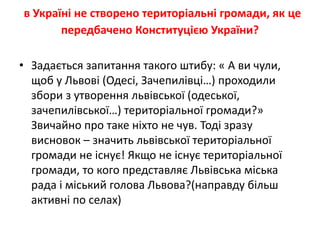 в Україні не створено територіальні громади, як це
передбачено Конституцією України?
• Задається запитання такого штибу: « А ви чули,
щоб у Львові (Одесі, Зачепилівці…) проходили
збори з утворення львівської (одеської,
зачепилівської…) територіальної громади?»
Звичайно про таке ніхто не чув. Тоді зразу
висновок – значить львівської територіальної
громади не існує! Якщо не існує територіальної
громади, то кого представляє Львівська міська
рада і міський голова Львова?(направду більш
активні по селах)
 