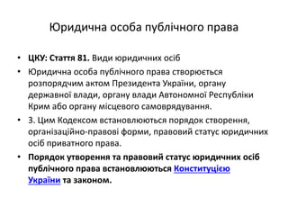Юридична особа публічного права
• ЦКУ: Стаття 81. Види юридичних осіб
• Юридична особа публічного права створюється
розпорядчим актом Президента України, органу
державної влади, органу влади Автономної Республіки
Крим або органу місцевого самоврядування.
• 3. Цим Кодексом встановлюються порядок створення,
організаційно-правові форми, правовий статус юридичних
осіб приватного права.
• Порядок утворення та правовий статус юридичних осіб
публічного права встановлюються Конституцією
України та законом.
 