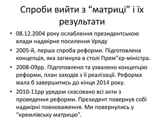 Спроби вийти з “матриці” і їх
результати
• 08.12.2004 року ослаблення президентською
влади надмірне посилення Уряду
• 2005-й, перша спроба реформи. Підготовлена
концепція, яка загинула в столі Прем”єр-міністра.
• 2008-09рр. Підготовлено та ухвалено концепцію
реформи, план заходів з її реалізації. Реформа
мала б завершитись до кінця 2014 року.
• 2010-11рр урядом скасовано всі акти з
проведення реформи. Президент повернув собі
надмірні повноваження. Ми повернулись у
“кремлівську матрицю”.
 