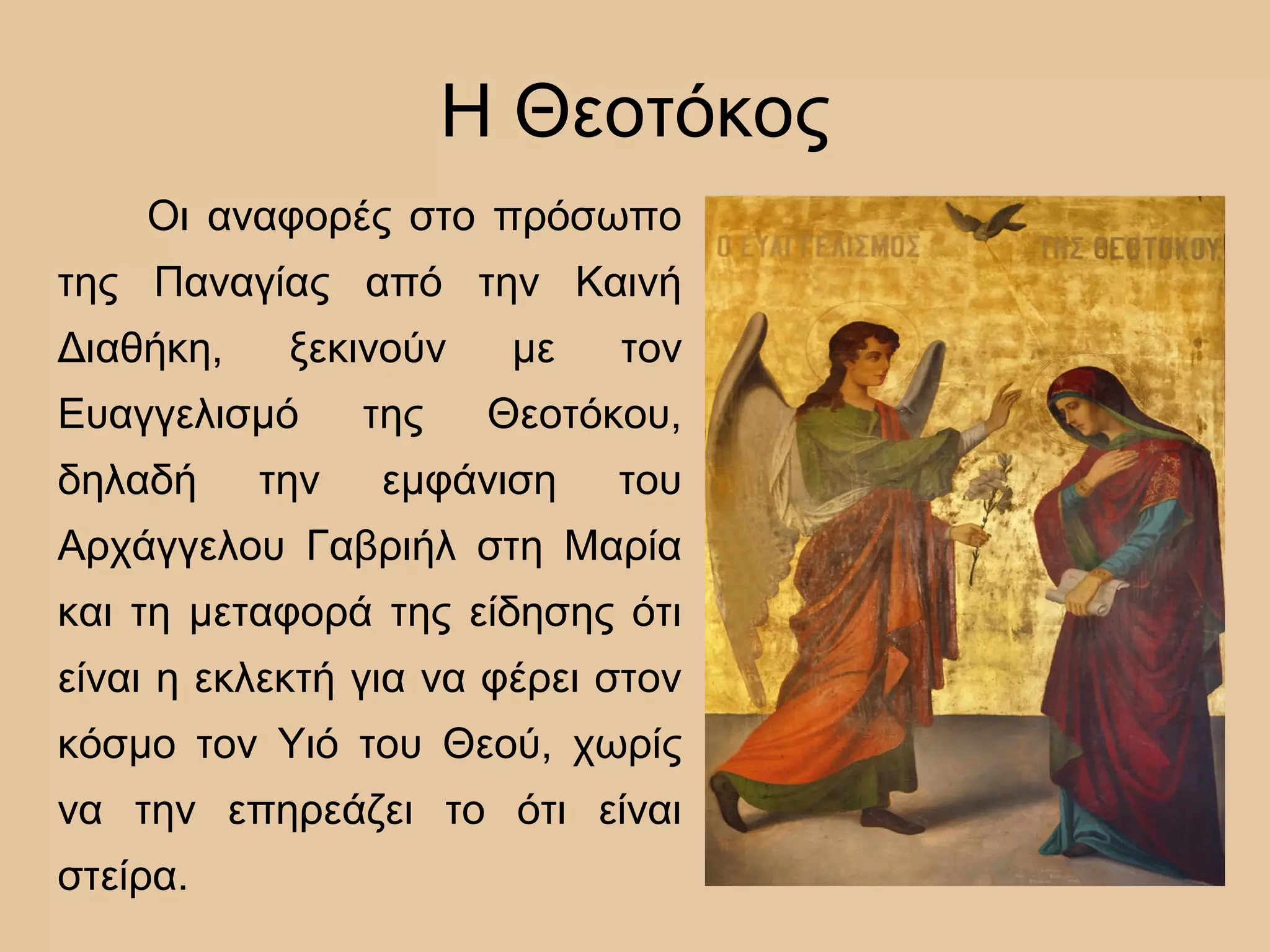 Η Θεοτόκος
Οι αναφορές στο πρόσωπο
της Παναγίας από την Καινή
Διαθήκη, ξεκινούν με τον
Ευαγγελισμό της Θεοτόκου,
δηλαδή την εμφάνιση του
Αρχάγγελου Γαβριήλ στη Μαρία
και τη μεταφορά της είδησης ότι
είναι η εκλεκτή για να φέρει στον
κόσμο τον Υιό του Θεού, χωρίς
να την επηρεάζει το ότι είναι
στείρα.
 