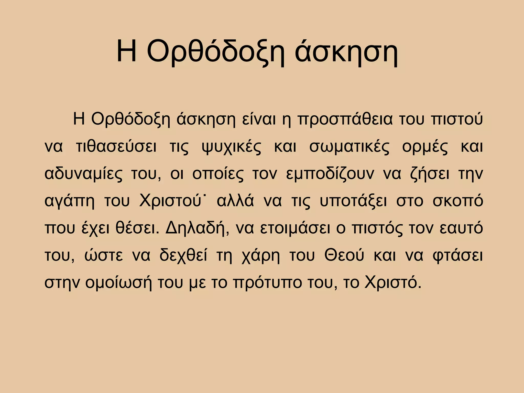 Η Ορθόδοξη άσκηση
Η Ορθόδοξη άσκηση είναι η προσπάθεια του πιστού
να τιθασεύσει τις ψυχικές και σωματικές ορμές και
αδυναμίες του, οι οποίες τον εμποδίζουν να ζήσει την
αγάπη του Χριστού˙ αλλά να τις υποτάξει στο σκοπό
που έχει θέσει. Δηλαδή, να ετοιμάσει ο πιστός τον εαυτό
του, ώστε να δεχθεί τη χάρη του Θεού και να φτάσει
στην ομοίωσή του με το πρότυπο του, το Χριστό.
 