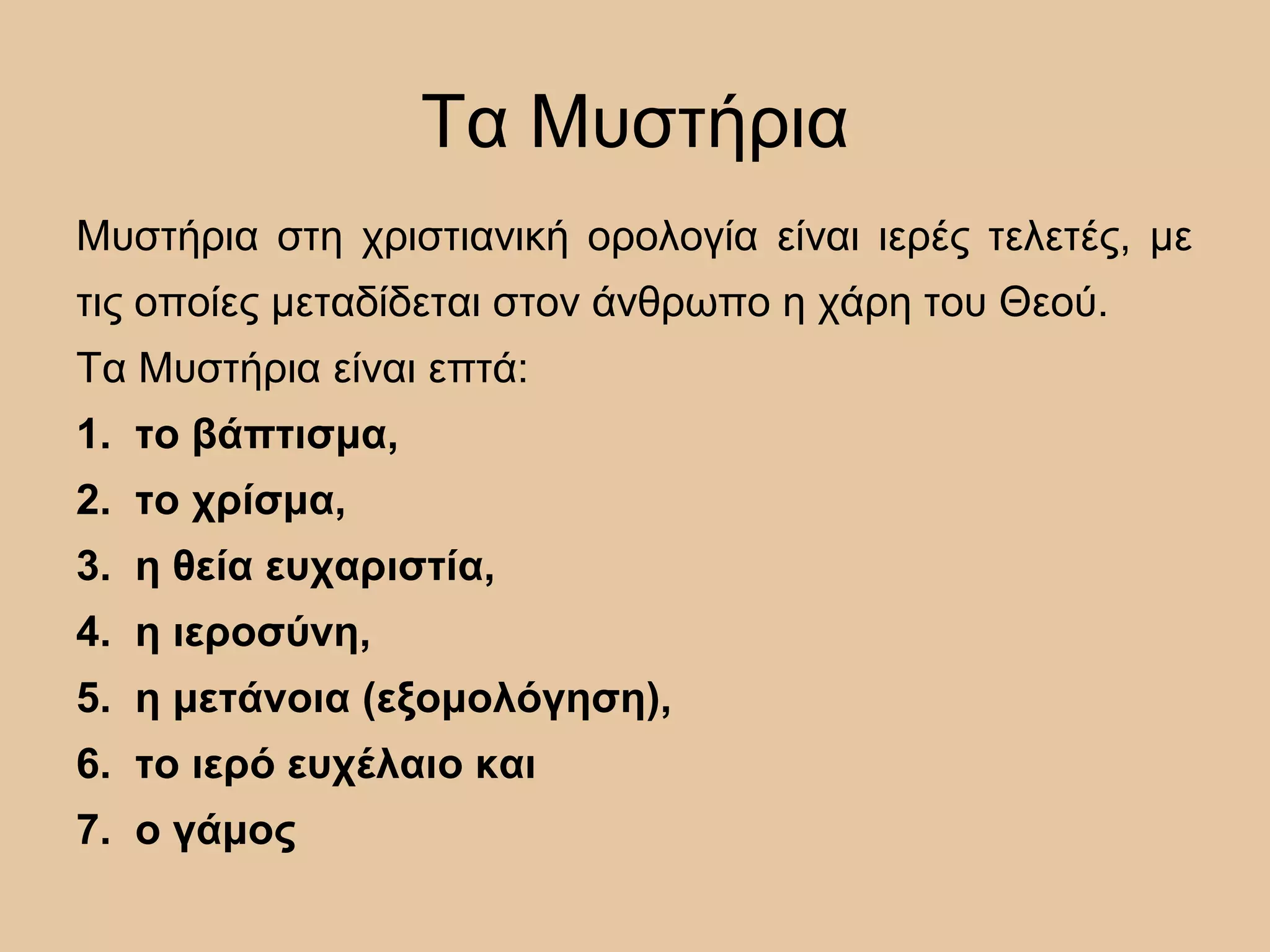 Τα Μυστήρια
Μυστήρια στη χριστιανική ορολογία είναι ιερές τελετές, με
τις οποίες μεταδίδεται στον άνθρωπο η χάρη του Θεού.
Τα Μυστήρια είναι επτά:
1. το βάπτισμα,
2. το χρίσμα,
3. η θεία ευχαριστία,
4. η ιεροσύνη,
5. η μετάνοια (εξομολόγηση),
6. το ιερό ευχέλαιο και
7. ο γάμος
 