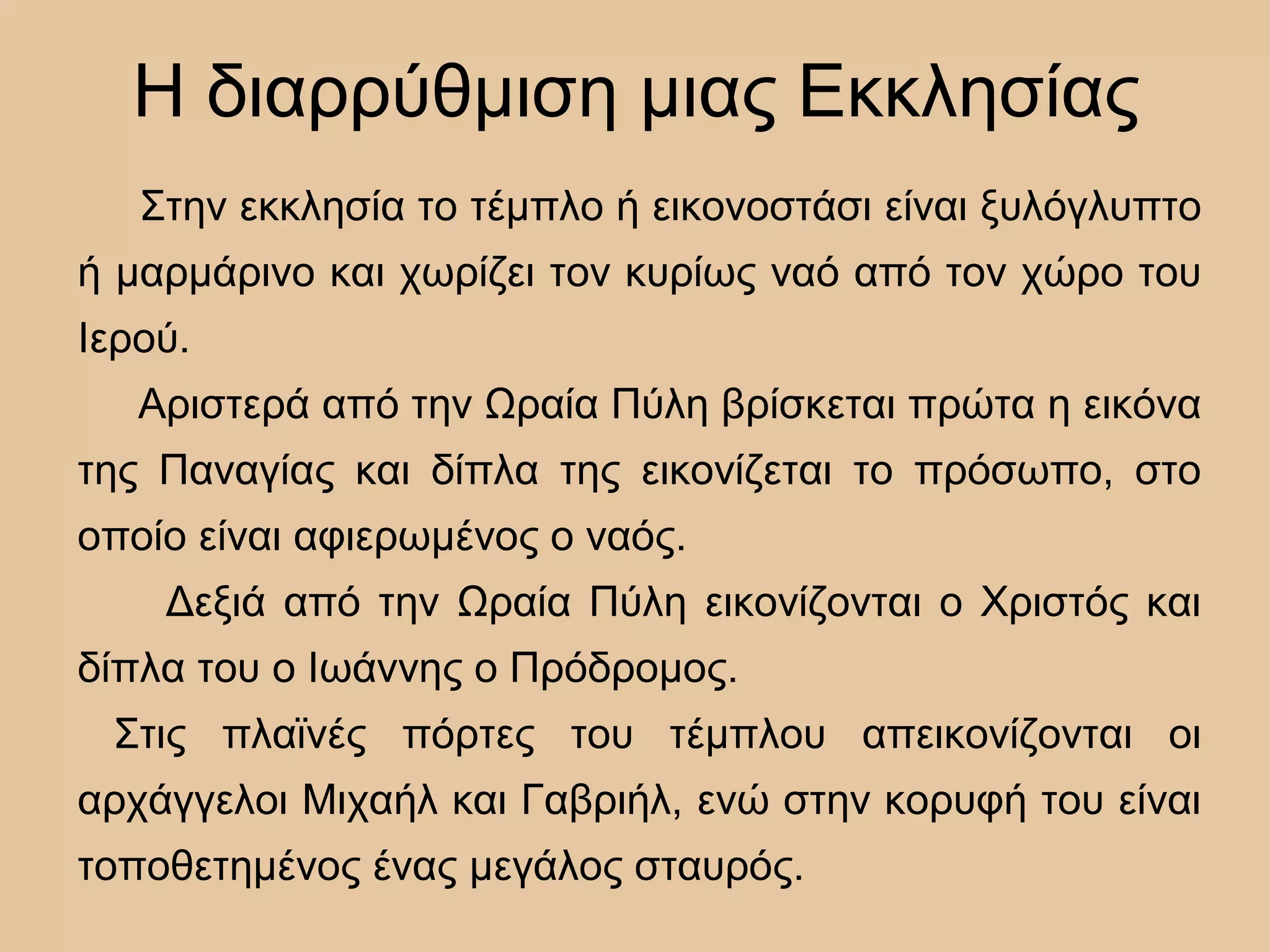 Η διαρρύθμιση μιας Εκκλησίας
Στην εκκλησία το τέμπλο ή εικονοστάσι είναι ξυλόγλυπτο
ή μαρμάρινο και χωρίζει τον κυρίως ναό από τον χώρο του
Ιερού.
Αριστερά από την Ωραία Πύλη βρίσκεται πρώτα η εικόνα
της Παναγίας και δίπλα της εικονίζεται το πρόσωπο, στο
οποίο είναι αφιερωμένος ο ναός.
Δεξιά από την Ωραία Πύλη εικονίζονται ο Χριστός και
δίπλα του ο Ιωάννης ο Πρόδρομος.
Στις πλαϊνές πόρτες του τέμπλου απεικονίζονται οι
αρχάγγελοι Μιχαήλ και Γαβριήλ, ενώ στην κορυφή του είναι
τοποθετημένος ένας μεγάλος σταυρός.
 