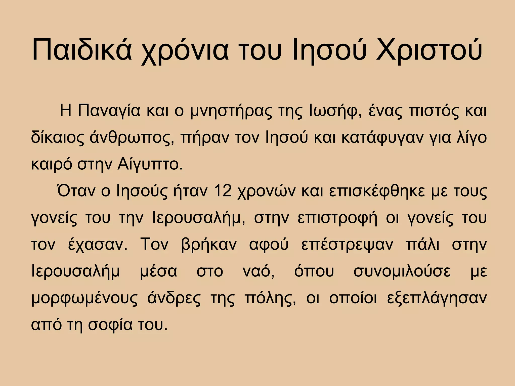 Παιδικά χρόνια του Ιησού Χριστού
Η Παναγία και ο μνηστήρας της Ιωσήφ, ένας πιστός και
δίκαιος άνθρωπος, πήραν τον Ιησού και κατάφυγαν για λίγο
καιρό στην Αίγυπτο.
Όταν ο Ιησούς ήταν 12 χρονών και επισκέφθηκε με τους
γονείς του την Ιερουσαλήμ, στην επιστροφή οι γονείς του
τον έχασαν. Τον βρήκαν αφού επέστρεψαν πάλι στην
Ιερουσαλήμ μέσα στο ναό, όπου συνομιλούσε με
μορφωμένους άνδρες της πόλης, οι οποίοι εξεπλάγησαν
από τη σοφία του.
 