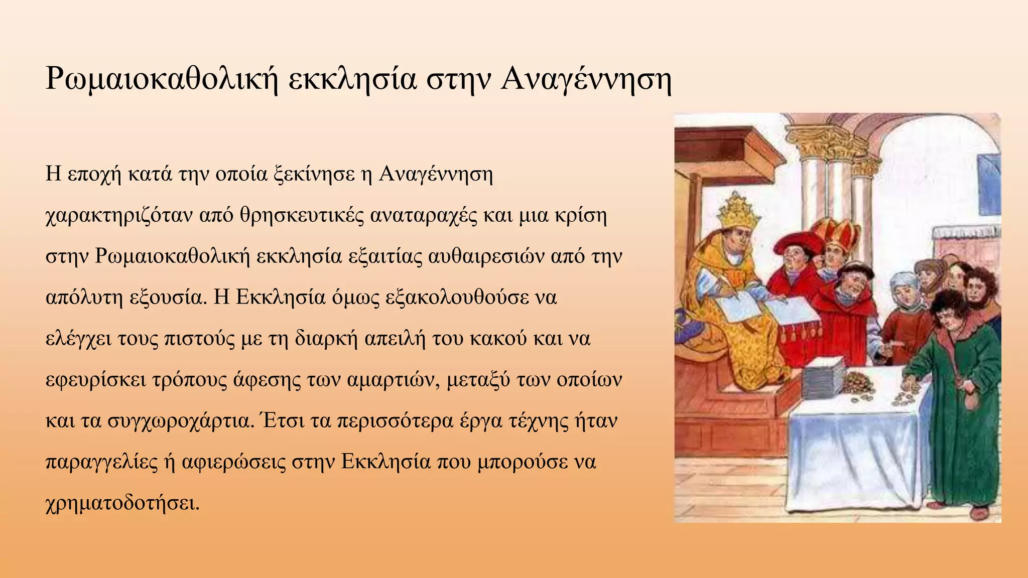 Ρωμαιοκαθολική εκκλησία στην Αναγέννηση
Η εποχή κατά την οποία ξεκίνησε η Αναγέννηση
χαρακτηριζόταν από θρησκευτικές αναταραχές και μια κρίση
στην Ρωμαιοκαθολική εκκλησία εξαιτίας αυθαιρεσιών από την
απόλυτη εξουσία. Η Εκκλησία όμως εξακολουθούσε να
ελέγχει τους πιστούς με τη διαρκή απειλή του κακού και να
εφευρίσκει τρόπους άφεσης των αμαρτιών, μεταξύ των οποίων
και τα συγχωροχάρτια. Έτσι τα περισσότερα έργα τέχνης ήταν
παραγγελίες ή αφιερώσεις στην Εκκλησία που μπορούσε να
χρηματοδοτήσει.
 