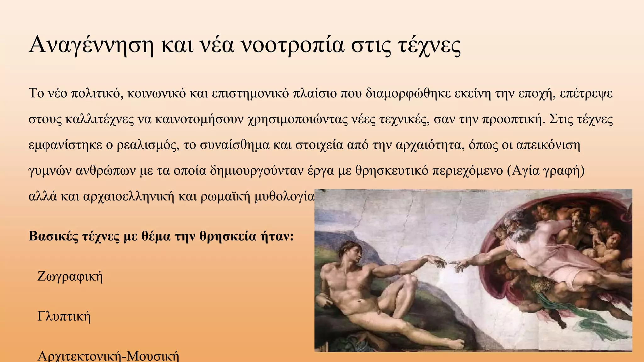 Αναγέννηση και νέα νοοτροπία στις τέχνες
Το νέο πολιτικό, κοινωνικό και επιστημονικό πλαίσιο που διαμορφώθηκε εκείνη την εποχή, επέτρεψε
στους καλλιτέχνες να καινοτομήσουν χρησιμοποιώντας νέες τεχνικές, σαν την προοπτική. Στις τέχνες
εμφανίστηκε ο ρεαλισμός, το συναίσθημα και στοιχεία από την αρχαιότητα, όπως οι απεικόνιση
γυμνών ανθρώπων με τα οποία δημιουργούνταν έργα με θρησκευτικό περιεχόμενο (Αγία γραφή)
αλλά και αρχαιοελληνική και ρωμαϊκή μυθολογία.
Βασικές τέχνες με θέμα την θρησκεία ήταν:
Ζωγραφική
Γλυπτική
Αρχιτεκτονική-Μουσική
 