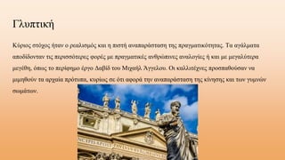 Γλυπτική
Κύριος στόχος ήταν ο ρεαλισμός και η πιστή αναπαράσταση της πραγματικότητας. Τα αγάλματα
αποδίδονταν τις περισσότερες φορές με πραγματικές ανθρώπινες αναλογίες ή και με μεγαλύτερα
μεγέθη, όπως το περίφημο έργο Δαβίδ του Μιχαήλ Άγγελου. Οι καλλιτέχνες προσπαθούσαν να
μιμηθούν τα αρχαία πρότυπα, κυρίως σε ότι αφορά την αναπαράσταση της κίνησης και των γυμνών
σωμάτων.
 
