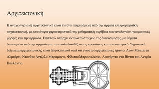 Αχιτεκτονική
Η αναγεννησιακή αρχιτεκτονική είναι έντονα επηρεασμένη από την αρχαία ελληνορωμαϊκή
αρχιτεκτονική, με κυριότερα χαρακτηριστικά την μαθηματική ακρίβεια των αναλογιών, γεωμετρικές
μορφές και την αρμονία. Επιπλέον υπάρχει έντονο το στοιχείο της διακόσμησης, με θέματα
δανεισμένα από την αρχαιότητα, τα οποία διανθίζουν τις προσόψεις και το εσωτερικό. Σημαντικά
δείγματα αρχιτεκτονικής είναι θρησκευτικοί ναοί και γνωστοί αρχιτέκτονες ήταν οι Λεόν Μπατίστα
Αλμπέρτι, Ντονάτο Άντζελο Μπραμάντε, Φίλιππο Μπρουνελέσκι, Λεονάρντο ντα Βίντσι και Αντρέα
Παλλάντιο.
 